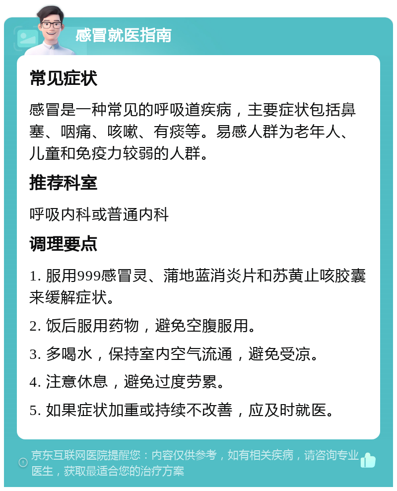 感冒就医指南 常见症状 感冒是一种常见的呼吸道疾病，主要症状包括鼻塞、咽痛、咳嗽、有痰等。易感人群为老年人、儿童和免疫力较弱的人群。 推荐科室 呼吸内科或普通内科 调理要点 1. 服用999感冒灵、蒲地蓝消炎片和苏黄止咳胶囊来缓解症状。 2. 饭后服用药物，避免空腹服用。 3. 多喝水，保持室内空气流通，避免受凉。 4. 注意休息，避免过度劳累。 5. 如果症状加重或持续不改善，应及时就医。