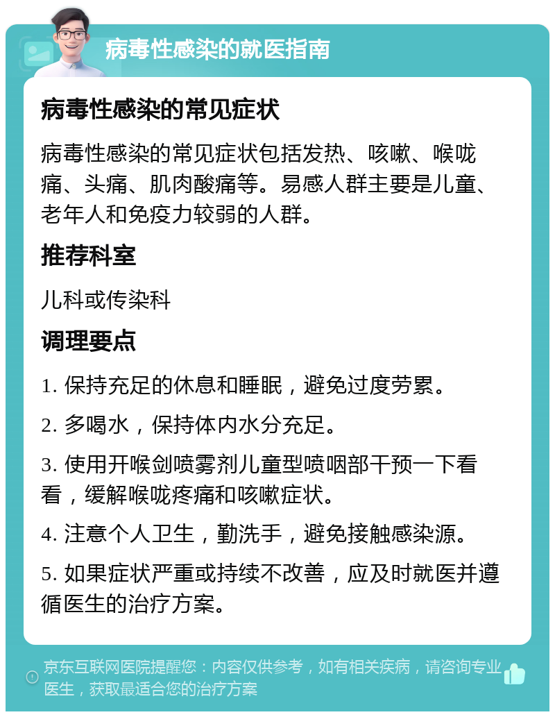 病毒性感染的就医指南 病毒性感染的常见症状 病毒性感染的常见症状包括发热、咳嗽、喉咙痛、头痛、肌肉酸痛等。易感人群主要是儿童、老年人和免疫力较弱的人群。 推荐科室 儿科或传染科 调理要点 1. 保持充足的休息和睡眠，避免过度劳累。 2. 多喝水，保持体内水分充足。 3. 使用开喉剑喷雾剂儿童型喷咽部干预一下看看，缓解喉咙疼痛和咳嗽症状。 4. 注意个人卫生，勤洗手，避免接触感染源。 5. 如果症状严重或持续不改善，应及时就医并遵循医生的治疗方案。