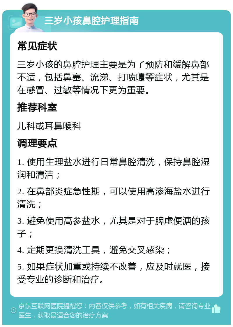 三岁小孩鼻腔护理指南 常见症状 三岁小孩的鼻腔护理主要是为了预防和缓解鼻部不适，包括鼻塞、流涕、打喷嚏等症状，尤其是在感冒、过敏等情况下更为重要。 推荐科室 儿科或耳鼻喉科 调理要点 1. 使用生理盐水进行日常鼻腔清洗，保持鼻腔湿润和清洁； 2. 在鼻部炎症急性期，可以使用高渗海盐水进行清洗； 3. 避免使用高参盐水，尤其是对于脾虚便溏的孩子； 4. 定期更换清洗工具，避免交叉感染； 5. 如果症状加重或持续不改善，应及时就医，接受专业的诊断和治疗。