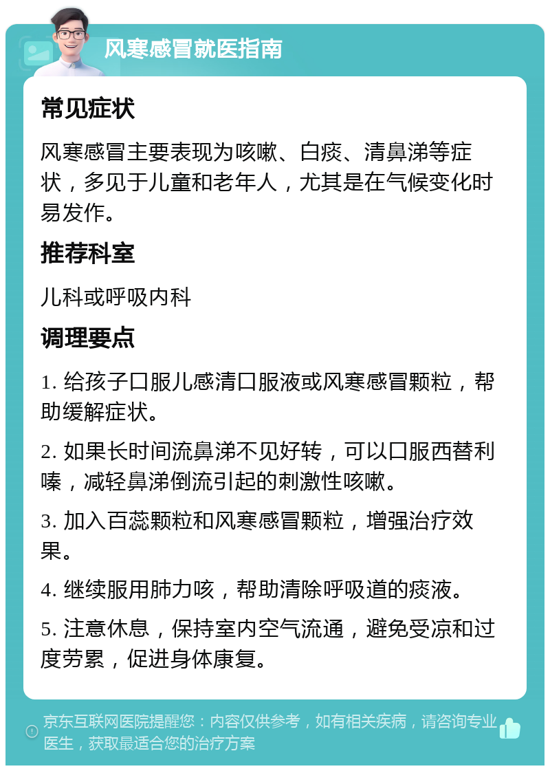 风寒感冒就医指南 常见症状 风寒感冒主要表现为咳嗽、白痰、清鼻涕等症状，多见于儿童和老年人，尤其是在气候变化时易发作。 推荐科室 儿科或呼吸内科 调理要点 1. 给孩子口服儿感清口服液或风寒感冒颗粒，帮助缓解症状。 2. 如果长时间流鼻涕不见好转，可以口服西替利嗪，减轻鼻涕倒流引起的刺激性咳嗽。 3. 加入百蕊颗粒和风寒感冒颗粒，增强治疗效果。 4. 继续服用肺力咳，帮助清除呼吸道的痰液。 5. 注意休息，保持室内空气流通，避免受凉和过度劳累，促进身体康复。