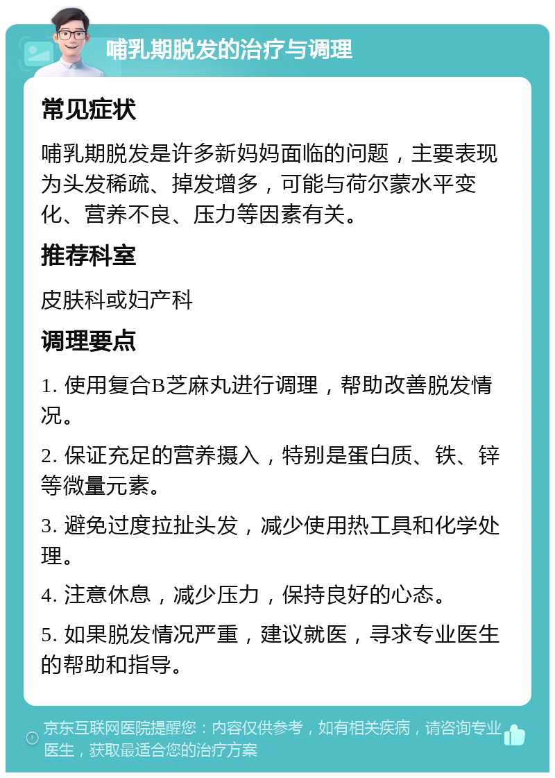 哺乳期脱发的治疗与调理 常见症状 哺乳期脱发是许多新妈妈面临的问题，主要表现为头发稀疏、掉发增多，可能与荷尔蒙水平变化、营养不良、压力等因素有关。 推荐科室 皮肤科或妇产科 调理要点 1. 使用复合B芝麻丸进行调理，帮助改善脱发情况。 2. 保证充足的营养摄入，特别是蛋白质、铁、锌等微量元素。 3. 避免过度拉扯头发，减少使用热工具和化学处理。 4. 注意休息，减少压力，保持良好的心态。 5. 如果脱发情况严重，建议就医，寻求专业医生的帮助和指导。