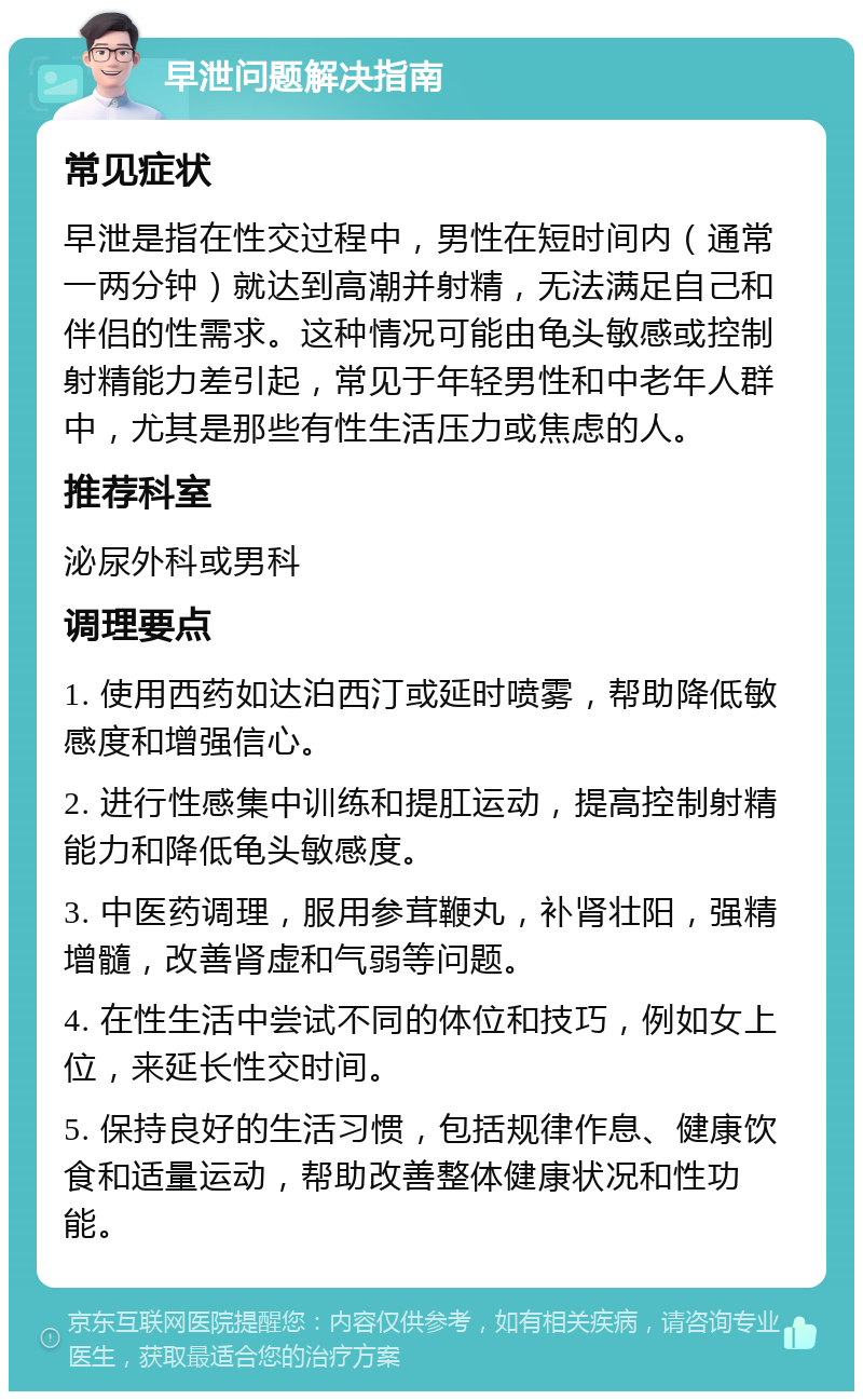 早泄问题解决指南 常见症状 早泄是指在性交过程中，男性在短时间内（通常一两分钟）就达到高潮并射精，无法满足自己和伴侣的性需求。这种情况可能由龟头敏感或控制射精能力差引起，常见于年轻男性和中老年人群中，尤其是那些有性生活压力或焦虑的人。 推荐科室 泌尿外科或男科 调理要点 1. 使用西药如达泊西汀或延时喷雾，帮助降低敏感度和增强信心。 2. 进行性感集中训练和提肛运动，提高控制射精能力和降低龟头敏感度。 3. 中医药调理，服用参茸鞭丸，补肾壮阳，强精增髓，改善肾虚和气弱等问题。 4. 在性生活中尝试不同的体位和技巧，例如女上位，来延长性交时间。 5. 保持良好的生活习惯，包括规律作息、健康饮食和适量运动，帮助改善整体健康状况和性功能。