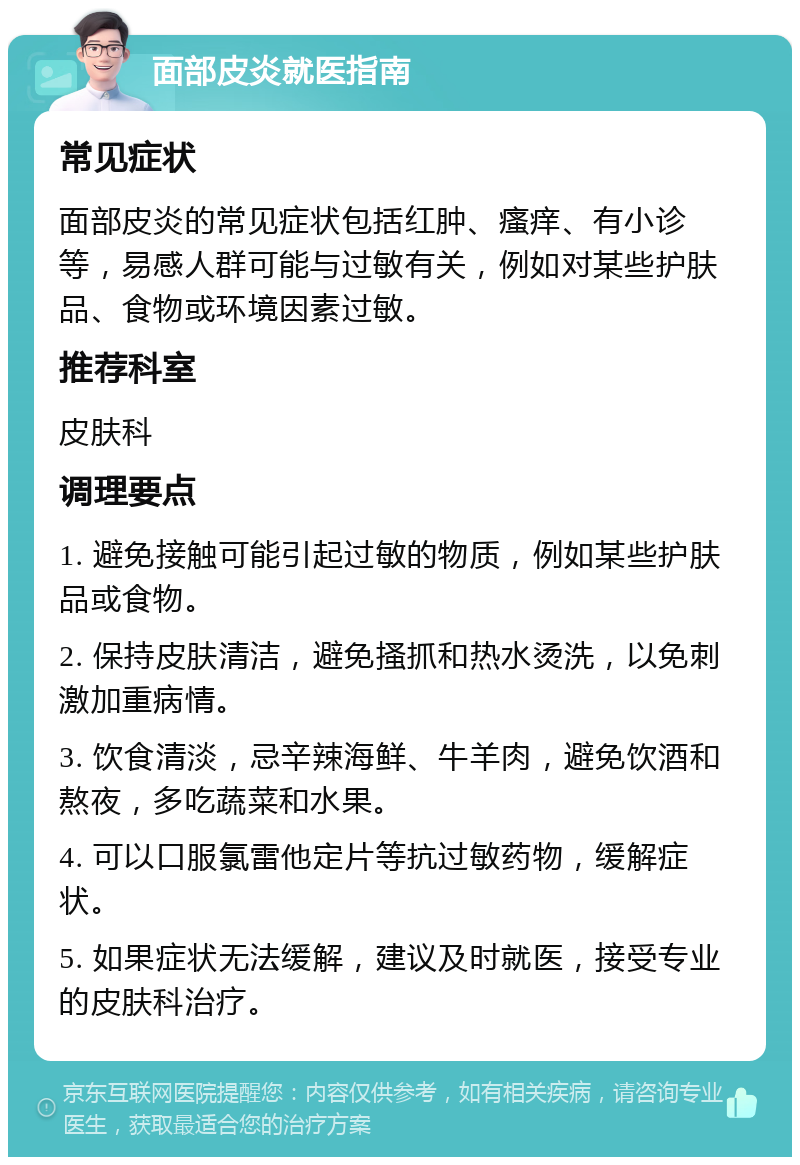 面部皮炎就医指南 常见症状 面部皮炎的常见症状包括红肿、瘙痒、有小诊等，易感人群可能与过敏有关，例如对某些护肤品、食物或环境因素过敏。 推荐科室 皮肤科 调理要点 1. 避免接触可能引起过敏的物质，例如某些护肤品或食物。 2. 保持皮肤清洁，避免搔抓和热水烫洗，以免刺激加重病情。 3. 饮食清淡，忌辛辣海鲜、牛羊肉，避免饮酒和熬夜，多吃蔬菜和水果。 4. 可以口服氯雷他定片等抗过敏药物，缓解症状。 5. 如果症状无法缓解，建议及时就医，接受专业的皮肤科治疗。