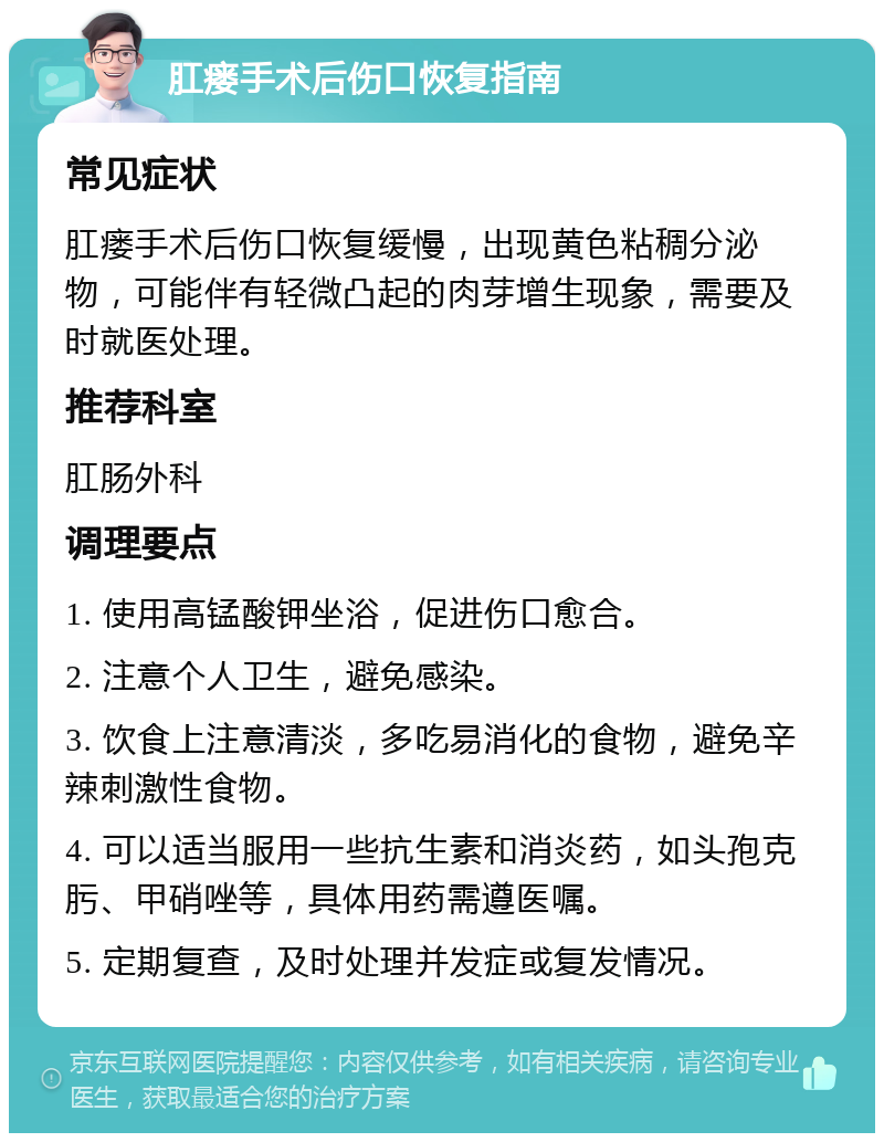 肛瘘手术后伤口恢复指南 常见症状 肛瘘手术后伤口恢复缓慢，出现黄色粘稠分泌物，可能伴有轻微凸起的肉芽增生现象，需要及时就医处理。 推荐科室 肛肠外科 调理要点 1. 使用高锰酸钾坐浴，促进伤口愈合。 2. 注意个人卫生，避免感染。 3. 饮食上注意清淡，多吃易消化的食物，避免辛辣刺激性食物。 4. 可以适当服用一些抗生素和消炎药，如头孢克肟、甲硝唑等，具体用药需遵医嘱。 5. 定期复查，及时处理并发症或复发情况。