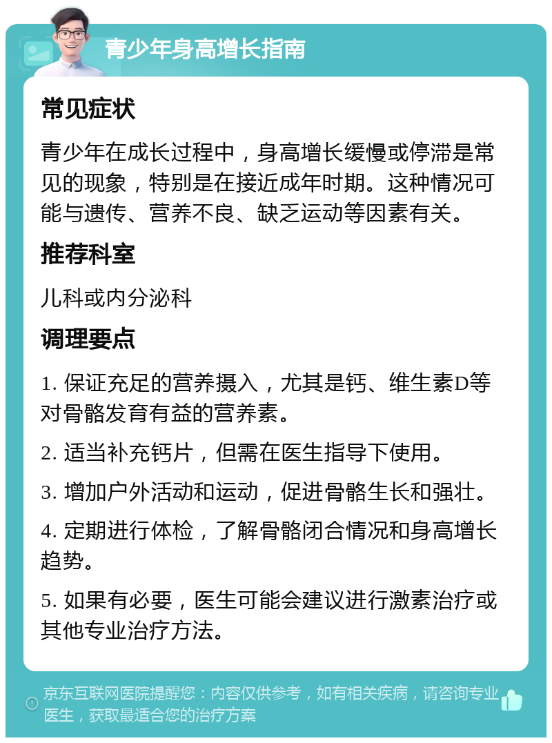 青少年身高增长指南 常见症状 青少年在成长过程中，身高增长缓慢或停滞是常见的现象，特别是在接近成年时期。这种情况可能与遗传、营养不良、缺乏运动等因素有关。 推荐科室 儿科或内分泌科 调理要点 1. 保证充足的营养摄入，尤其是钙、维生素D等对骨骼发育有益的营养素。 2. 适当补充钙片，但需在医生指导下使用。 3. 增加户外活动和运动，促进骨骼生长和强壮。 4. 定期进行体检，了解骨骼闭合情况和身高增长趋势。 5. 如果有必要，医生可能会建议进行激素治疗或其他专业治疗方法。