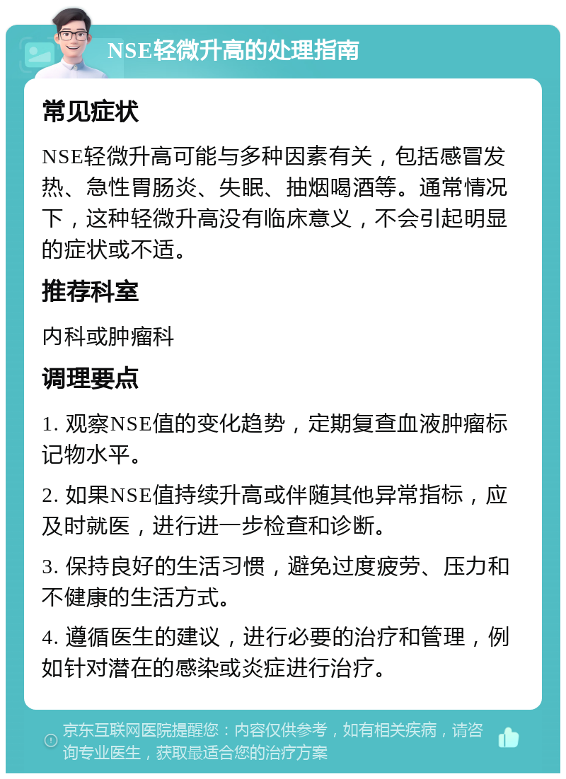 NSE轻微升高的处理指南 常见症状 NSE轻微升高可能与多种因素有关，包括感冒发热、急性胃肠炎、失眠、抽烟喝酒等。通常情况下，这种轻微升高没有临床意义，不会引起明显的症状或不适。 推荐科室 内科或肿瘤科 调理要点 1. 观察NSE值的变化趋势，定期复查血液肿瘤标记物水平。 2. 如果NSE值持续升高或伴随其他异常指标，应及时就医，进行进一步检查和诊断。 3. 保持良好的生活习惯，避免过度疲劳、压力和不健康的生活方式。 4. 遵循医生的建议，进行必要的治疗和管理，例如针对潜在的感染或炎症进行治疗。