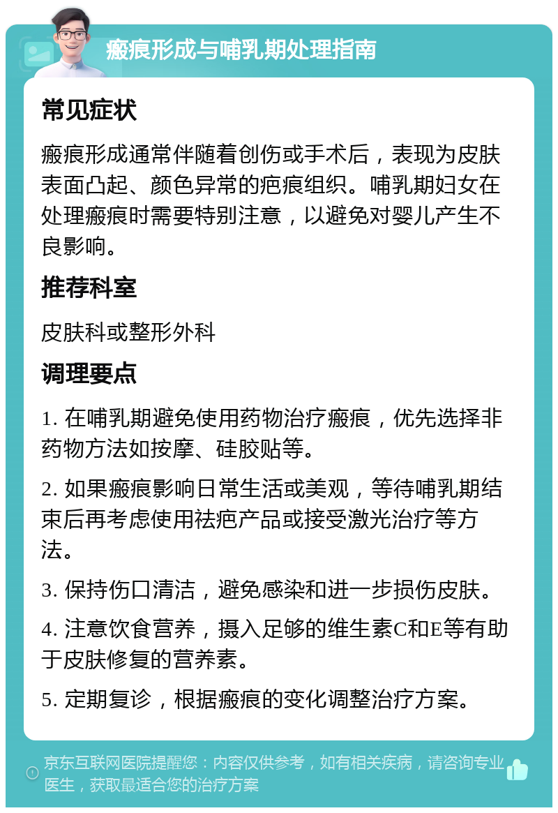 瘢痕形成与哺乳期处理指南 常见症状 瘢痕形成通常伴随着创伤或手术后，表现为皮肤表面凸起、颜色异常的疤痕组织。哺乳期妇女在处理瘢痕时需要特别注意，以避免对婴儿产生不良影响。 推荐科室 皮肤科或整形外科 调理要点 1. 在哺乳期避免使用药物治疗瘢痕，优先选择非药物方法如按摩、硅胶贴等。 2. 如果瘢痕影响日常生活或美观，等待哺乳期结束后再考虑使用祛疤产品或接受激光治疗等方法。 3. 保持伤口清洁，避免感染和进一步损伤皮肤。 4. 注意饮食营养，摄入足够的维生素C和E等有助于皮肤修复的营养素。 5. 定期复诊，根据瘢痕的变化调整治疗方案。