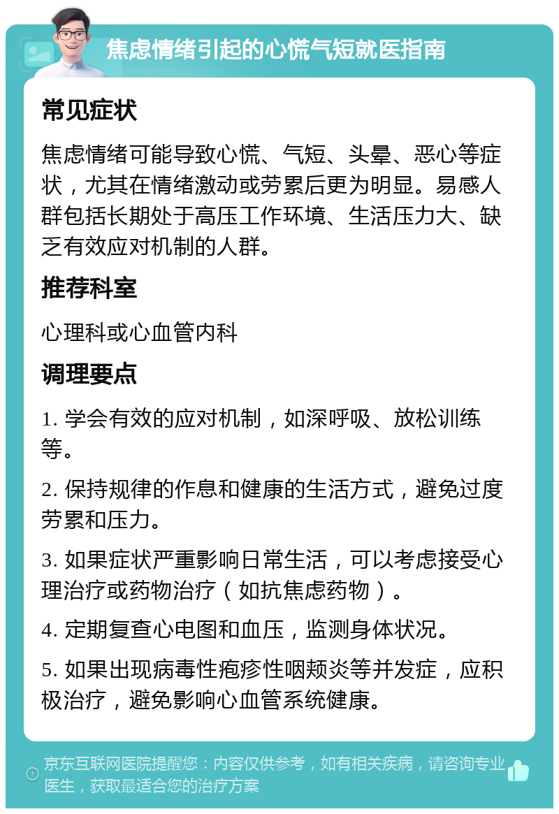 焦虑情绪引起的心慌气短就医指南 常见症状 焦虑情绪可能导致心慌、气短、头晕、恶心等症状，尤其在情绪激动或劳累后更为明显。易感人群包括长期处于高压工作环境、生活压力大、缺乏有效应对机制的人群。 推荐科室 心理科或心血管内科 调理要点 1. 学会有效的应对机制，如深呼吸、放松训练等。 2. 保持规律的作息和健康的生活方式，避免过度劳累和压力。 3. 如果症状严重影响日常生活，可以考虑接受心理治疗或药物治疗（如抗焦虑药物）。 4. 定期复查心电图和血压，监测身体状况。 5. 如果出现病毒性疱疹性咽颊炎等并发症，应积极治疗，避免影响心血管系统健康。