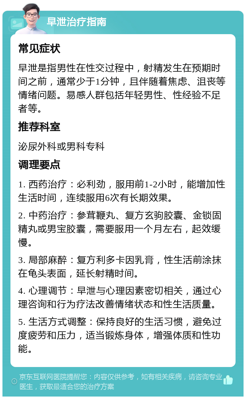 早泄治疗指南 常见症状 早泄是指男性在性交过程中，射精发生在预期时间之前，通常少于1分钟，且伴随着焦虑、沮丧等情绪问题。易感人群包括年轻男性、性经验不足者等。 推荐科室 泌尿外科或男科专科 调理要点 1. 西药治疗：必利劲，服用前1-2小时，能增加性生活时间，连续服用6次有长期效果。 2. 中药治疗：参茸鞭丸、复方玄驹胶囊、金锁固精丸或男宝胶囊，需要服用一个月左右，起效缓慢。 3. 局部麻醉：复方利多卡因乳膏，性生活前涂抹在龟头表面，延长射精时间。 4. 心理调节：早泄与心理因素密切相关，通过心理咨询和行为疗法改善情绪状态和性生活质量。 5. 生活方式调整：保持良好的生活习惯，避免过度疲劳和压力，适当锻炼身体，增强体质和性功能。