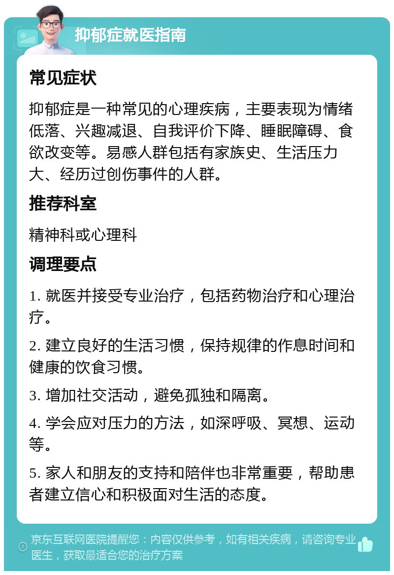 抑郁症就医指南 常见症状 抑郁症是一种常见的心理疾病，主要表现为情绪低落、兴趣减退、自我评价下降、睡眠障碍、食欲改变等。易感人群包括有家族史、生活压力大、经历过创伤事件的人群。 推荐科室 精神科或心理科 调理要点 1. 就医并接受专业治疗，包括药物治疗和心理治疗。 2. 建立良好的生活习惯，保持规律的作息时间和健康的饮食习惯。 3. 增加社交活动，避免孤独和隔离。 4. 学会应对压力的方法，如深呼吸、冥想、运动等。 5. 家人和朋友的支持和陪伴也非常重要，帮助患者建立信心和积极面对生活的态度。