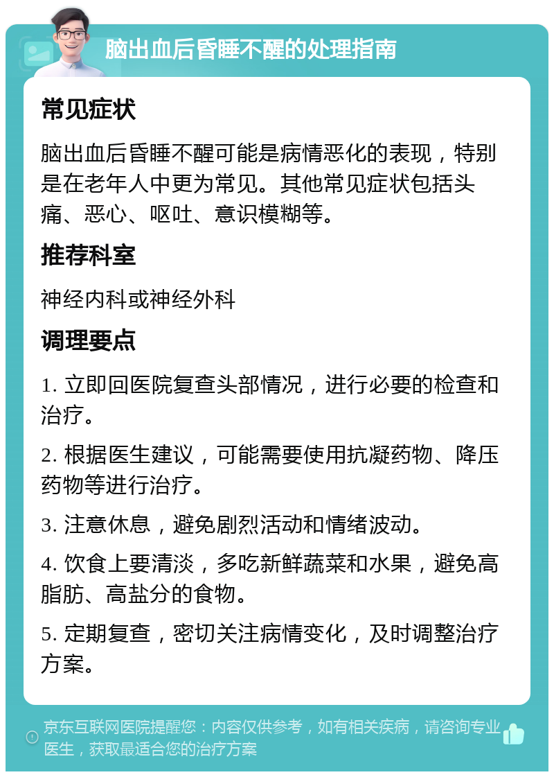 脑出血后昏睡不醒的处理指南 常见症状 脑出血后昏睡不醒可能是病情恶化的表现，特别是在老年人中更为常见。其他常见症状包括头痛、恶心、呕吐、意识模糊等。 推荐科室 神经内科或神经外科 调理要点 1. 立即回医院复查头部情况，进行必要的检查和治疗。 2. 根据医生建议，可能需要使用抗凝药物、降压药物等进行治疗。 3. 注意休息，避免剧烈活动和情绪波动。 4. 饮食上要清淡，多吃新鲜蔬菜和水果，避免高脂肪、高盐分的食物。 5. 定期复查，密切关注病情变化，及时调整治疗方案。