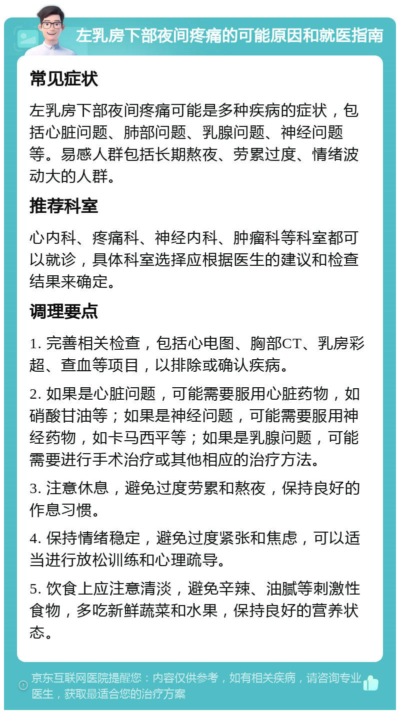 左乳房下部夜间疼痛的可能原因和就医指南 常见症状 左乳房下部夜间疼痛可能是多种疾病的症状，包括心脏问题、肺部问题、乳腺问题、神经问题等。易感人群包括长期熬夜、劳累过度、情绪波动大的人群。 推荐科室 心内科、疼痛科、神经内科、肿瘤科等科室都可以就诊，具体科室选择应根据医生的建议和检查结果来确定。 调理要点 1. 完善相关检查，包括心电图、胸部CT、乳房彩超、查血等项目，以排除或确认疾病。 2. 如果是心脏问题，可能需要服用心脏药物，如硝酸甘油等；如果是神经问题，可能需要服用神经药物，如卡马西平等；如果是乳腺问题，可能需要进行手术治疗或其他相应的治疗方法。 3. 注意休息，避免过度劳累和熬夜，保持良好的作息习惯。 4. 保持情绪稳定，避免过度紧张和焦虑，可以适当进行放松训练和心理疏导。 5. 饮食上应注意清淡，避免辛辣、油腻等刺激性食物，多吃新鲜蔬菜和水果，保持良好的营养状态。