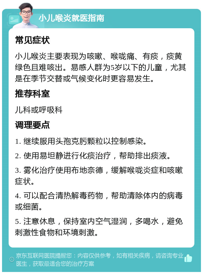 小儿喉炎就医指南 常见症状 小儿喉炎主要表现为咳嗽、喉咙痛、有痰，痰黄绿色且难咳出。易感人群为5岁以下的儿童，尤其是在季节交替或气候变化时更容易发生。 推荐科室 儿科或呼吸科 调理要点 1. 继续服用头孢克肟颗粒以控制感染。 2. 使用易坦静进行化痰治疗，帮助排出痰液。 3. 雾化治疗使用布地奈德，缓解喉咙炎症和咳嗽症状。 4. 可以配合清热解毒药物，帮助清除体内的病毒或细菌。 5. 注意休息，保持室内空气湿润，多喝水，避免刺激性食物和环境刺激。