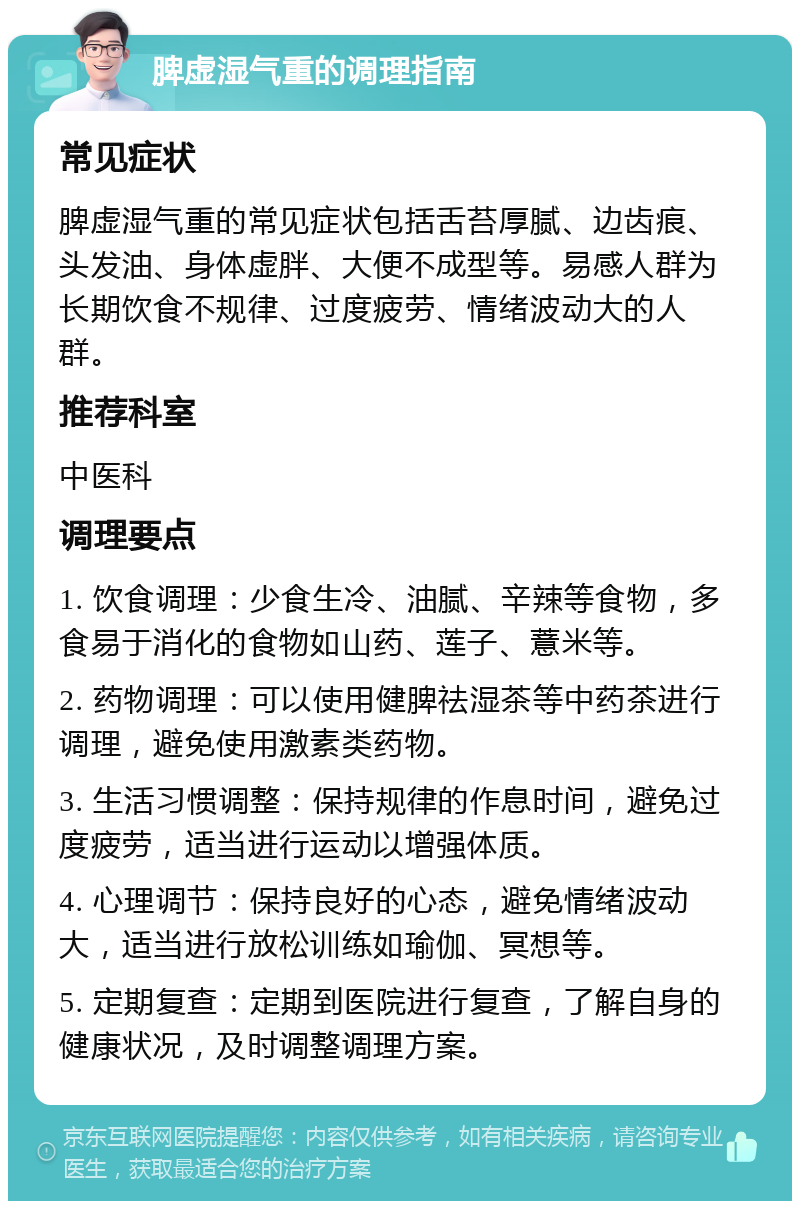 脾虚湿气重的调理指南 常见症状 脾虚湿气重的常见症状包括舌苔厚腻、边齿痕、头发油、身体虚胖、大便不成型等。易感人群为长期饮食不规律、过度疲劳、情绪波动大的人群。 推荐科室 中医科 调理要点 1. 饮食调理：少食生冷、油腻、辛辣等食物，多食易于消化的食物如山药、莲子、薏米等。 2. 药物调理：可以使用健脾祛湿茶等中药茶进行调理，避免使用激素类药物。 3. 生活习惯调整：保持规律的作息时间，避免过度疲劳，适当进行运动以增强体质。 4. 心理调节：保持良好的心态，避免情绪波动大，适当进行放松训练如瑜伽、冥想等。 5. 定期复查：定期到医院进行复查，了解自身的健康状况，及时调整调理方案。