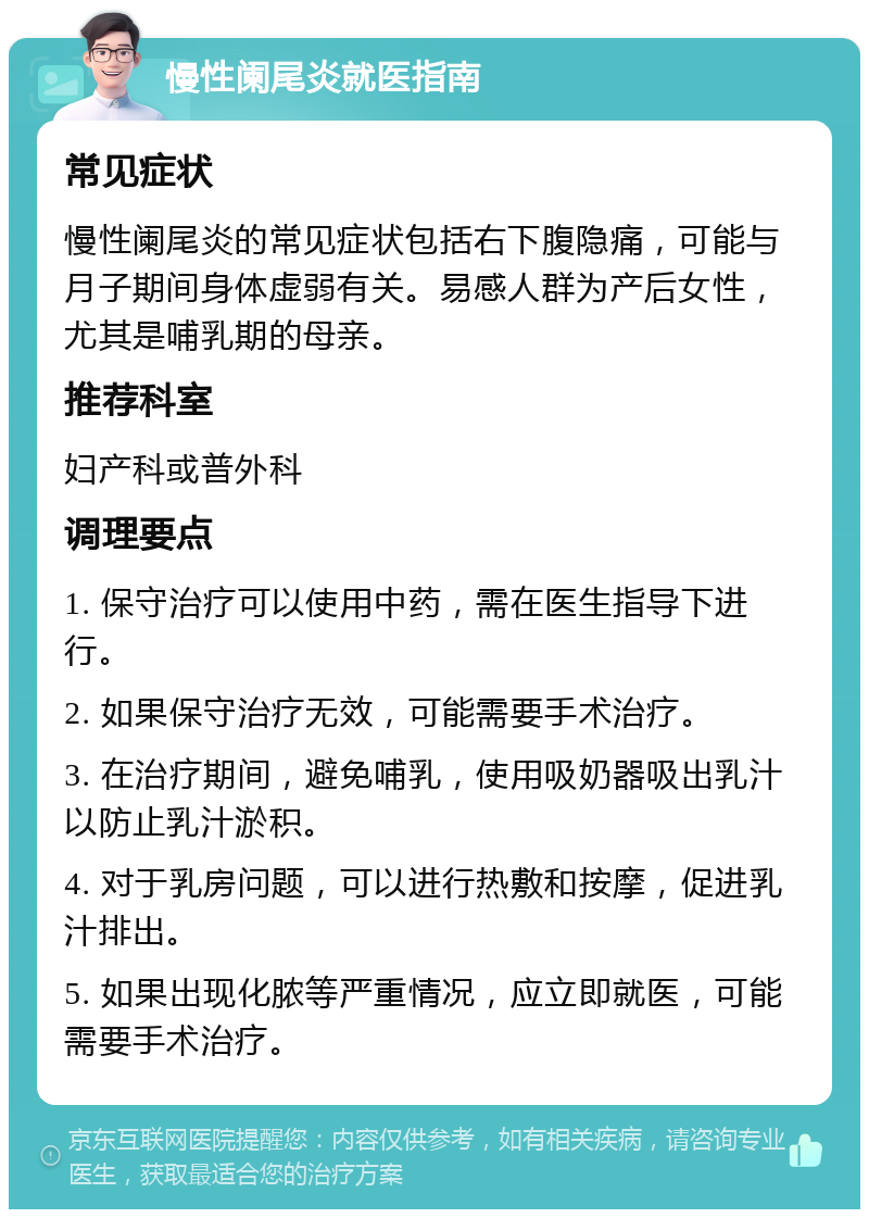 慢性阑尾炎就医指南 常见症状 慢性阑尾炎的常见症状包括右下腹隐痛，可能与月子期间身体虚弱有关。易感人群为产后女性，尤其是哺乳期的母亲。 推荐科室 妇产科或普外科 调理要点 1. 保守治疗可以使用中药，需在医生指导下进行。 2. 如果保守治疗无效，可能需要手术治疗。 3. 在治疗期间，避免哺乳，使用吸奶器吸出乳汁以防止乳汁淤积。 4. 对于乳房问题，可以进行热敷和按摩，促进乳汁排出。 5. 如果出现化脓等严重情况，应立即就医，可能需要手术治疗。