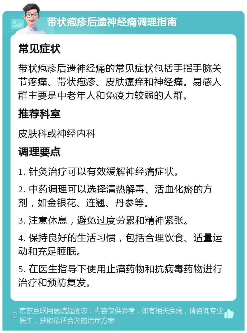 带状疱疹后遗神经痛调理指南 常见症状 带状疱疹后遗神经痛的常见症状包括手指手腕关节疼痛、带状疱疹、皮肤瘙痒和神经痛。易感人群主要是中老年人和免疫力较弱的人群。 推荐科室 皮肤科或神经内科 调理要点 1. 针灸治疗可以有效缓解神经痛症状。 2. 中药调理可以选择清热解毒、活血化瘀的方剂，如金银花、连翘、丹参等。 3. 注意休息，避免过度劳累和精神紧张。 4. 保持良好的生活习惯，包括合理饮食、适量运动和充足睡眠。 5. 在医生指导下使用止痛药物和抗病毒药物进行治疗和预防复发。