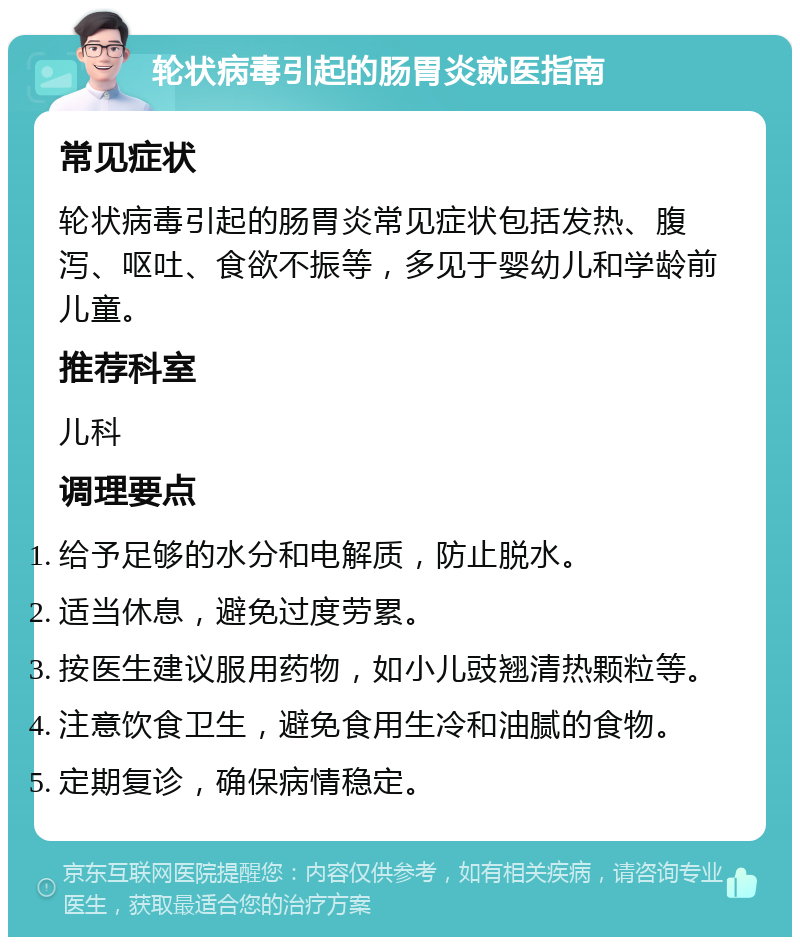 轮状病毒引起的肠胃炎就医指南 常见症状 轮状病毒引起的肠胃炎常见症状包括发热、腹泻、呕吐、食欲不振等，多见于婴幼儿和学龄前儿童。 推荐科室 儿科 调理要点 给予足够的水分和电解质，防止脱水。 适当休息，避免过度劳累。 按医生建议服用药物，如小儿豉翘清热颗粒等。 注意饮食卫生，避免食用生冷和油腻的食物。 定期复诊，确保病情稳定。