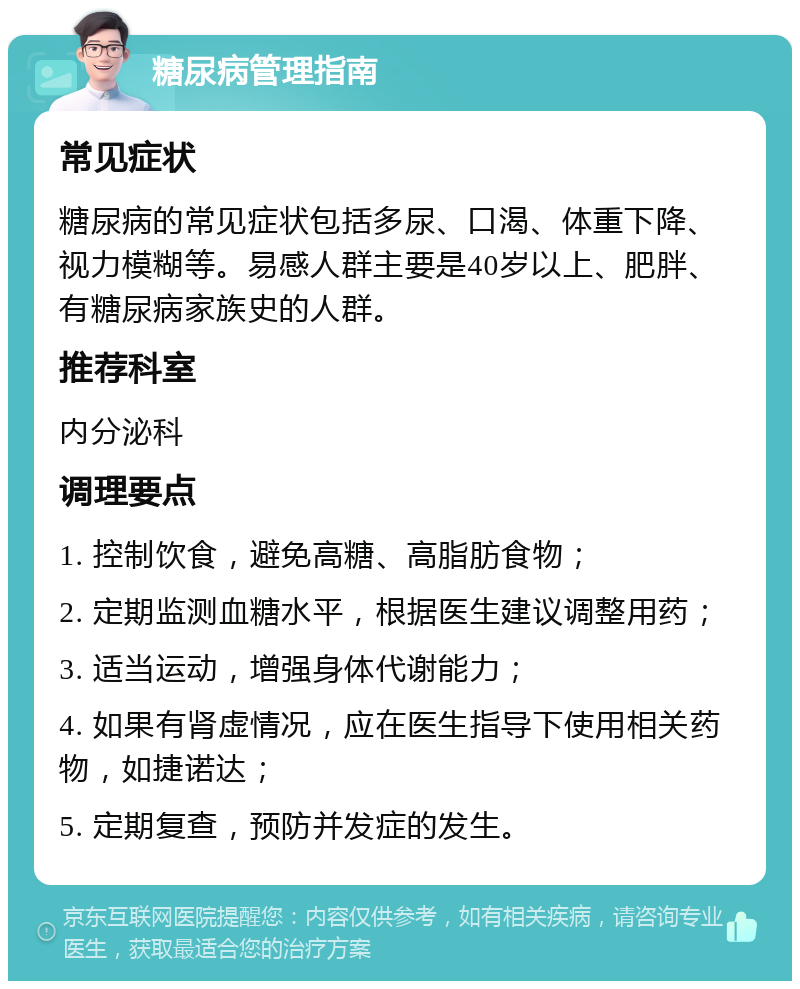 糖尿病管理指南 常见症状 糖尿病的常见症状包括多尿、口渴、体重下降、视力模糊等。易感人群主要是40岁以上、肥胖、有糖尿病家族史的人群。 推荐科室 内分泌科 调理要点 1. 控制饮食，避免高糖、高脂肪食物； 2. 定期监测血糖水平，根据医生建议调整用药； 3. 适当运动，增强身体代谢能力； 4. 如果有肾虚情况，应在医生指导下使用相关药物，如捷诺达； 5. 定期复查，预防并发症的发生。