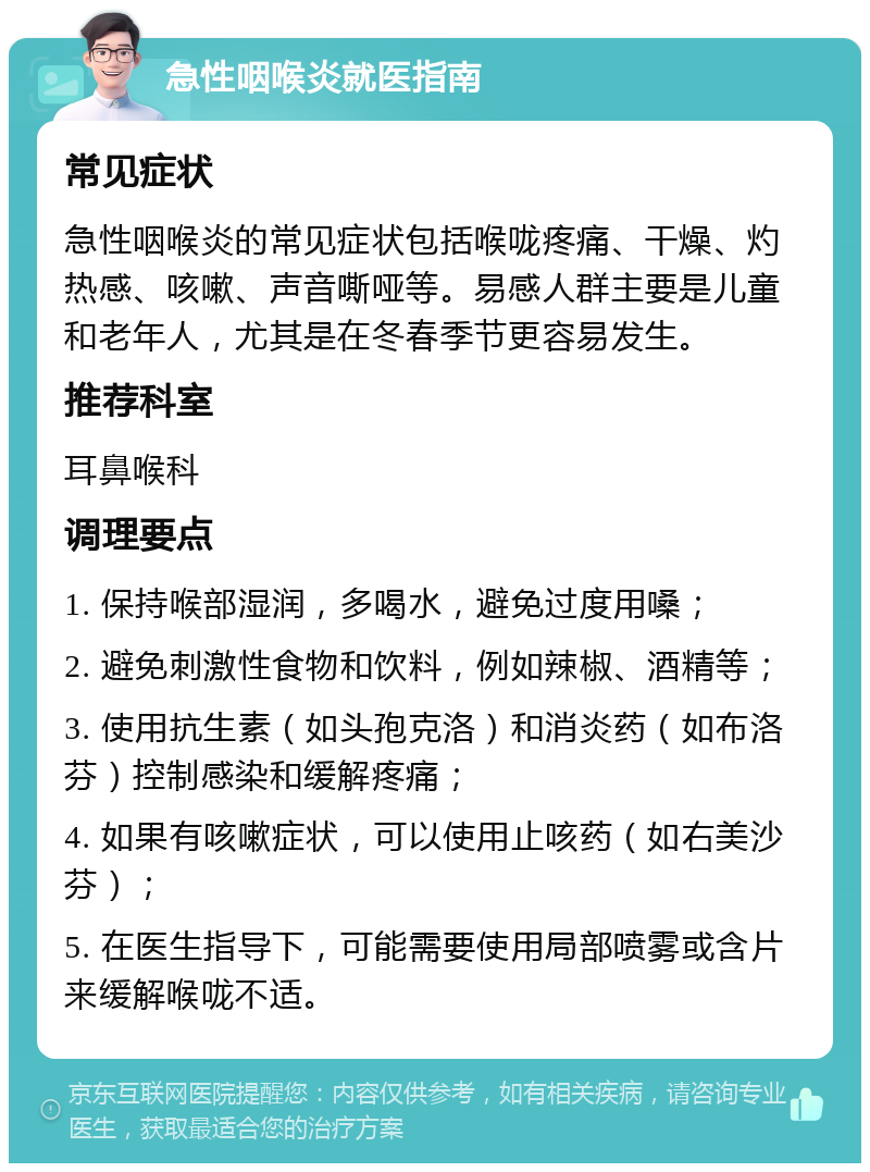 急性咽喉炎就医指南 常见症状 急性咽喉炎的常见症状包括喉咙疼痛、干燥、灼热感、咳嗽、声音嘶哑等。易感人群主要是儿童和老年人，尤其是在冬春季节更容易发生。 推荐科室 耳鼻喉科 调理要点 1. 保持喉部湿润，多喝水，避免过度用嗓； 2. 避免刺激性食物和饮料，例如辣椒、酒精等； 3. 使用抗生素（如头孢克洛）和消炎药（如布洛芬）控制感染和缓解疼痛； 4. 如果有咳嗽症状，可以使用止咳药（如右美沙芬）； 5. 在医生指导下，可能需要使用局部喷雾或含片来缓解喉咙不适。