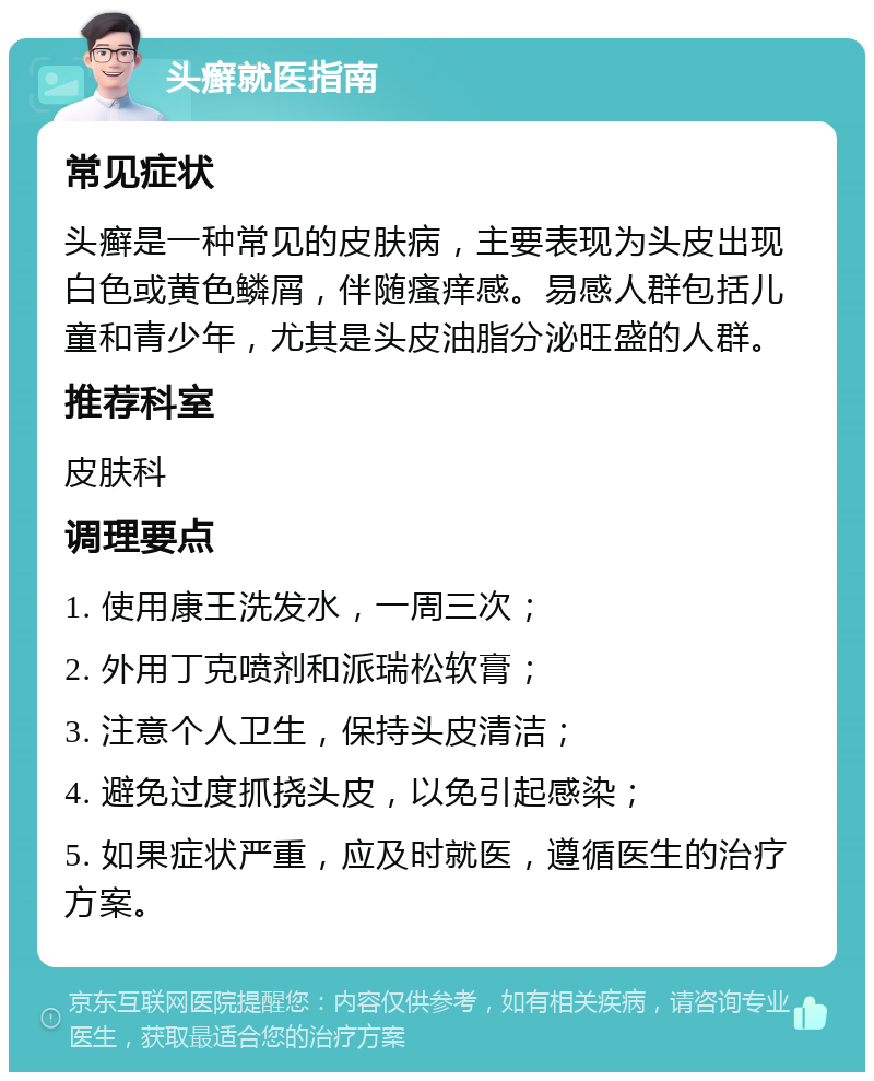 头癣就医指南 常见症状 头癣是一种常见的皮肤病，主要表现为头皮出现白色或黄色鳞屑，伴随瘙痒感。易感人群包括儿童和青少年，尤其是头皮油脂分泌旺盛的人群。 推荐科室 皮肤科 调理要点 1. 使用康王洗发水，一周三次； 2. 外用丁克喷剂和派瑞松软膏； 3. 注意个人卫生，保持头皮清洁； 4. 避免过度抓挠头皮，以免引起感染； 5. 如果症状严重，应及时就医，遵循医生的治疗方案。