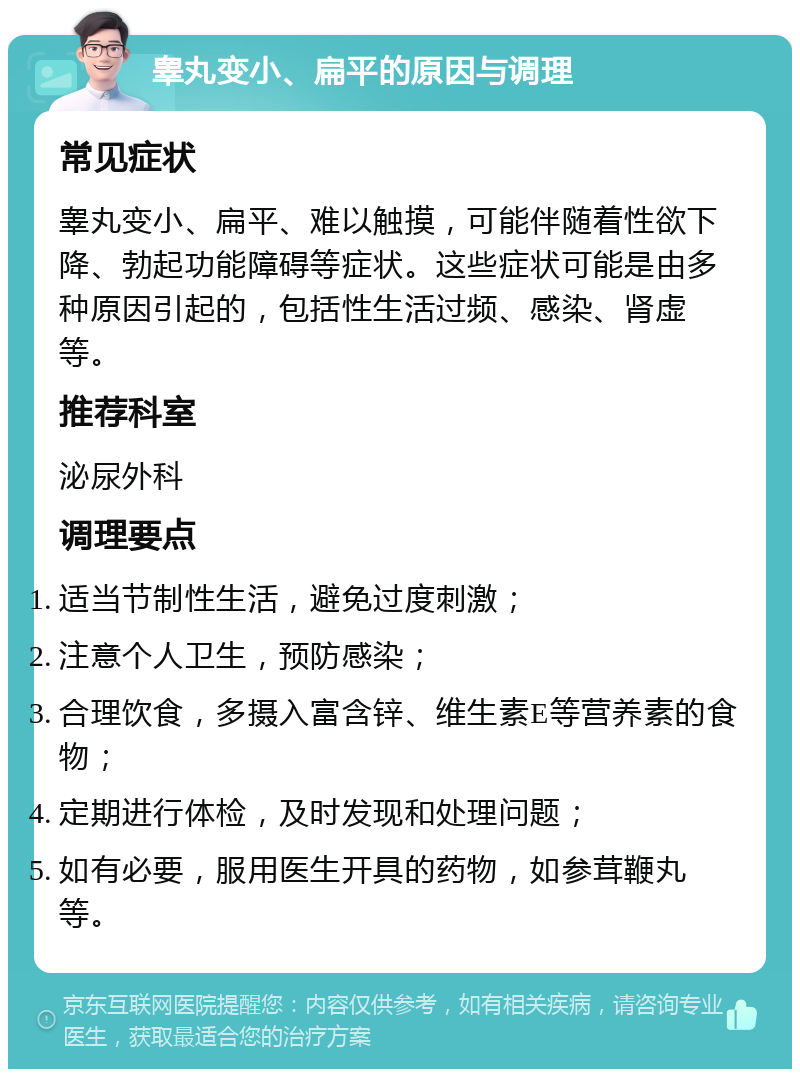 睾丸变小、扁平的原因与调理 常见症状 睾丸变小、扁平、难以触摸，可能伴随着性欲下降、勃起功能障碍等症状。这些症状可能是由多种原因引起的，包括性生活过频、感染、肾虚等。 推荐科室 泌尿外科 调理要点 适当节制性生活，避免过度刺激； 注意个人卫生，预防感染； 合理饮食，多摄入富含锌、维生素E等营养素的食物； 定期进行体检，及时发现和处理问题； 如有必要，服用医生开具的药物，如参茸鞭丸等。