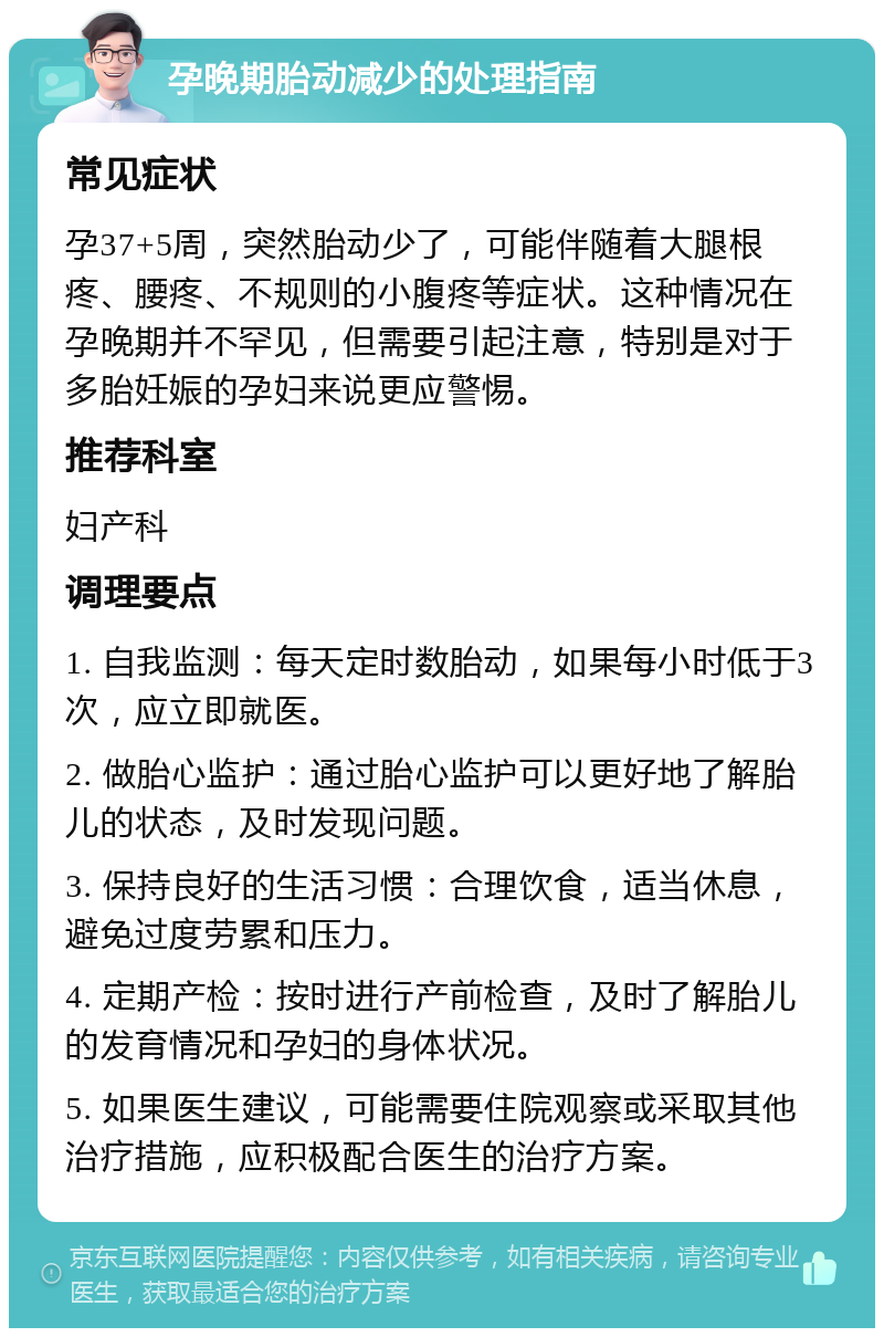 孕晚期胎动减少的处理指南 常见症状 孕37+5周，突然胎动少了，可能伴随着大腿根疼、腰疼、不规则的小腹疼等症状。这种情况在孕晚期并不罕见，但需要引起注意，特别是对于多胎妊娠的孕妇来说更应警惕。 推荐科室 妇产科 调理要点 1. 自我监测：每天定时数胎动，如果每小时低于3次，应立即就医。 2. 做胎心监护：通过胎心监护可以更好地了解胎儿的状态，及时发现问题。 3. 保持良好的生活习惯：合理饮食，适当休息，避免过度劳累和压力。 4. 定期产检：按时进行产前检查，及时了解胎儿的发育情况和孕妇的身体状况。 5. 如果医生建议，可能需要住院观察或采取其他治疗措施，应积极配合医生的治疗方案。