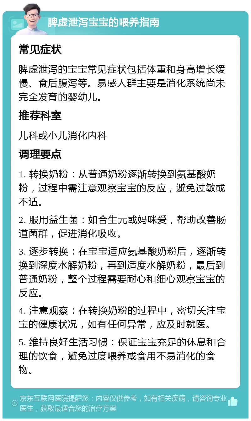 脾虚泄泻宝宝的喂养指南 常见症状 脾虚泄泻的宝宝常见症状包括体重和身高增长缓慢、食后腹泻等。易感人群主要是消化系统尚未完全发育的婴幼儿。 推荐科室 儿科或小儿消化内科 调理要点 1. 转换奶粉：从普通奶粉逐渐转换到氨基酸奶粉，过程中需注意观察宝宝的反应，避免过敏或不适。 2. 服用益生菌：如合生元或妈咪爱，帮助改善肠道菌群，促进消化吸收。 3. 逐步转换：在宝宝适应氨基酸奶粉后，逐渐转换到深度水解奶粉，再到适度水解奶粉，最后到普通奶粉，整个过程需要耐心和细心观察宝宝的反应。 4. 注意观察：在转换奶粉的过程中，密切关注宝宝的健康状况，如有任何异常，应及时就医。 5. 维持良好生活习惯：保证宝宝充足的休息和合理的饮食，避免过度喂养或食用不易消化的食物。