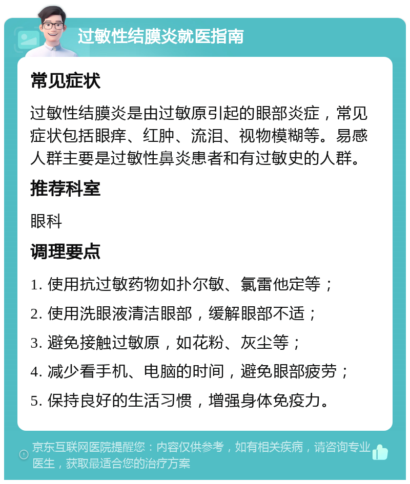 过敏性结膜炎就医指南 常见症状 过敏性结膜炎是由过敏原引起的眼部炎症，常见症状包括眼痒、红肿、流泪、视物模糊等。易感人群主要是过敏性鼻炎患者和有过敏史的人群。 推荐科室 眼科 调理要点 1. 使用抗过敏药物如扑尔敏、氯雷他定等； 2. 使用洗眼液清洁眼部，缓解眼部不适； 3. 避免接触过敏原，如花粉、灰尘等； 4. 减少看手机、电脑的时间，避免眼部疲劳； 5. 保持良好的生活习惯，增强身体免疫力。