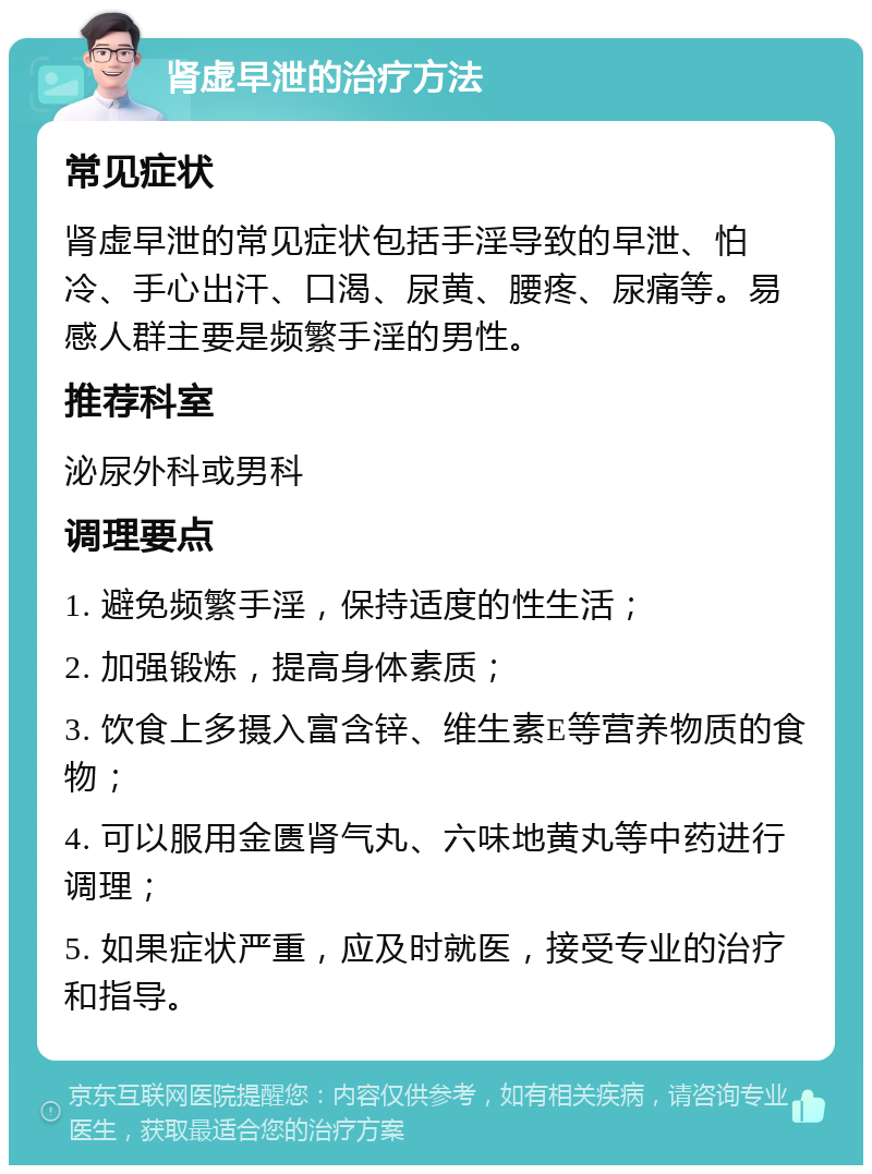 肾虚早泄的治疗方法 常见症状 肾虚早泄的常见症状包括手淫导致的早泄、怕冷、手心出汗、口渴、尿黄、腰疼、尿痛等。易感人群主要是频繁手淫的男性。 推荐科室 泌尿外科或男科 调理要点 1. 避免频繁手淫，保持适度的性生活； 2. 加强锻炼，提高身体素质； 3. 饮食上多摄入富含锌、维生素E等营养物质的食物； 4. 可以服用金匮肾气丸、六味地黄丸等中药进行调理； 5. 如果症状严重，应及时就医，接受专业的治疗和指导。