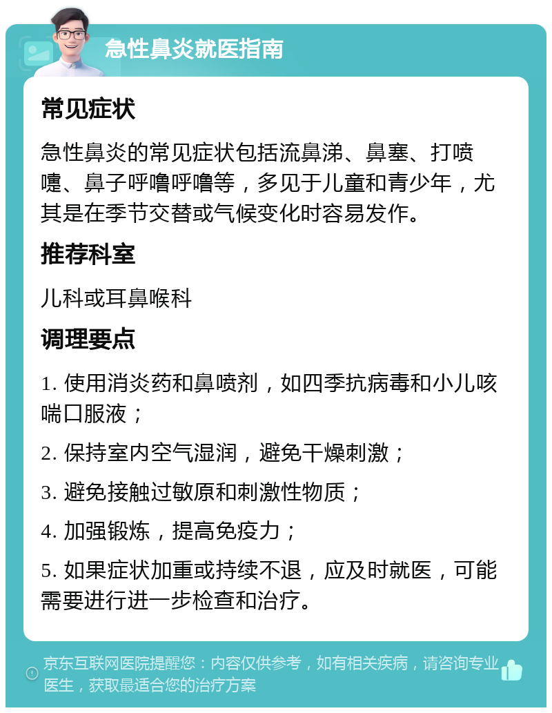 急性鼻炎就医指南 常见症状 急性鼻炎的常见症状包括流鼻涕、鼻塞、打喷嚏、鼻子呼噜呼噜等，多见于儿童和青少年，尤其是在季节交替或气候变化时容易发作。 推荐科室 儿科或耳鼻喉科 调理要点 1. 使用消炎药和鼻喷剂，如四季抗病毒和小儿咳喘口服液； 2. 保持室内空气湿润，避免干燥刺激； 3. 避免接触过敏原和刺激性物质； 4. 加强锻炼，提高免疫力； 5. 如果症状加重或持续不退，应及时就医，可能需要进行进一步检查和治疗。