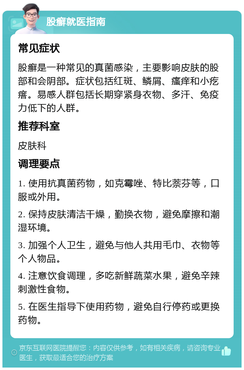 股癣就医指南 常见症状 股癣是一种常见的真菌感染，主要影响皮肤的股部和会阴部。症状包括红斑、鳞屑、瘙痒和小疙瘩。易感人群包括长期穿紧身衣物、多汗、免疫力低下的人群。 推荐科室 皮肤科 调理要点 1. 使用抗真菌药物，如克霉唑、特比萘芬等，口服或外用。 2. 保持皮肤清洁干燥，勤换衣物，避免摩擦和潮湿环境。 3. 加强个人卫生，避免与他人共用毛巾、衣物等个人物品。 4. 注意饮食调理，多吃新鲜蔬菜水果，避免辛辣刺激性食物。 5. 在医生指导下使用药物，避免自行停药或更换药物。