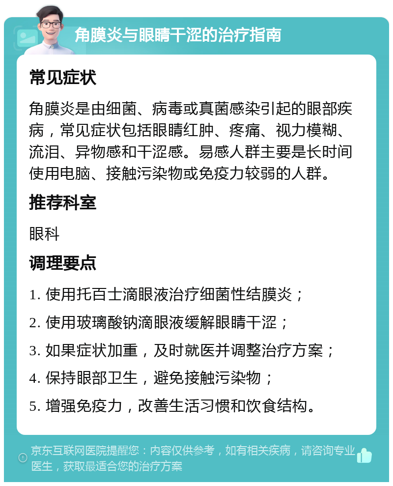 角膜炎与眼睛干涩的治疗指南 常见症状 角膜炎是由细菌、病毒或真菌感染引起的眼部疾病，常见症状包括眼睛红肿、疼痛、视力模糊、流泪、异物感和干涩感。易感人群主要是长时间使用电脑、接触污染物或免疫力较弱的人群。 推荐科室 眼科 调理要点 1. 使用托百士滴眼液治疗细菌性结膜炎； 2. 使用玻璃酸钠滴眼液缓解眼睛干涩； 3. 如果症状加重，及时就医并调整治疗方案； 4. 保持眼部卫生，避免接触污染物； 5. 增强免疫力，改善生活习惯和饮食结构。