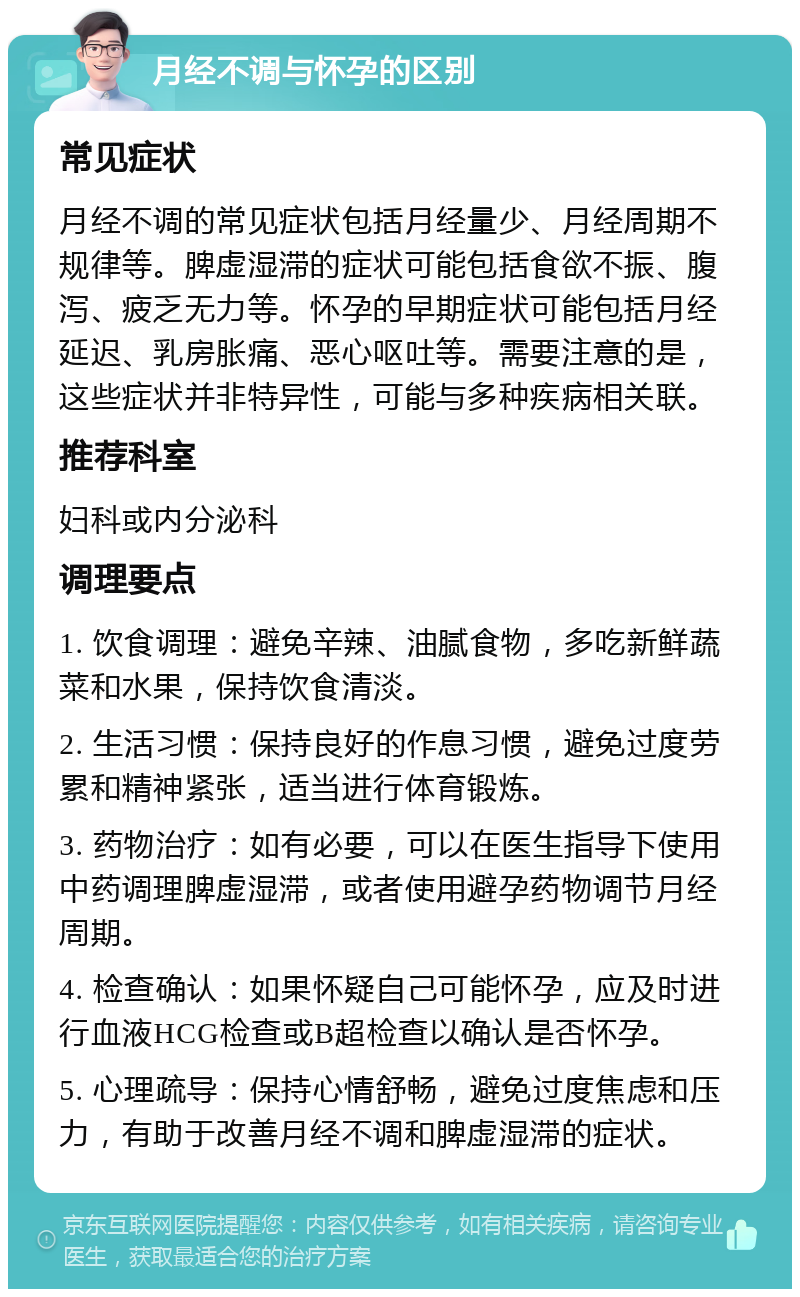 月经不调与怀孕的区别 常见症状 月经不调的常见症状包括月经量少、月经周期不规律等。脾虚湿滞的症状可能包括食欲不振、腹泻、疲乏无力等。怀孕的早期症状可能包括月经延迟、乳房胀痛、恶心呕吐等。需要注意的是，这些症状并非特异性，可能与多种疾病相关联。 推荐科室 妇科或内分泌科 调理要点 1. 饮食调理：避免辛辣、油腻食物，多吃新鲜蔬菜和水果，保持饮食清淡。 2. 生活习惯：保持良好的作息习惯，避免过度劳累和精神紧张，适当进行体育锻炼。 3. 药物治疗：如有必要，可以在医生指导下使用中药调理脾虚湿滞，或者使用避孕药物调节月经周期。 4. 检查确认：如果怀疑自己可能怀孕，应及时进行血液HCG检查或B超检查以确认是否怀孕。 5. 心理疏导：保持心情舒畅，避免过度焦虑和压力，有助于改善月经不调和脾虚湿滞的症状。