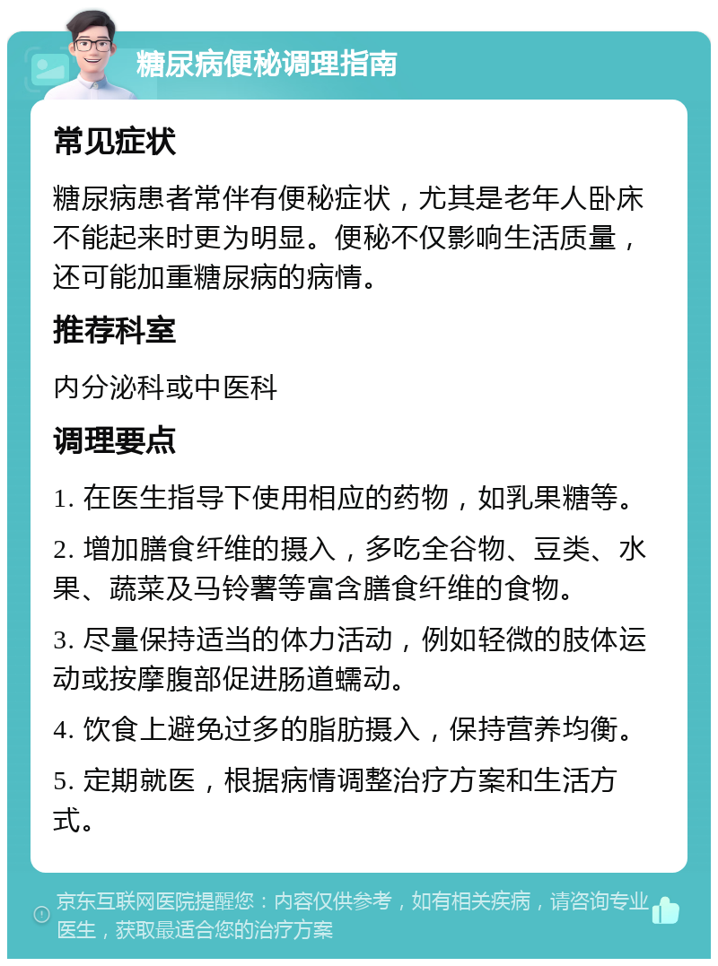 糖尿病便秘调理指南 常见症状 糖尿病患者常伴有便秘症状，尤其是老年人卧床不能起来时更为明显。便秘不仅影响生活质量，还可能加重糖尿病的病情。 推荐科室 内分泌科或中医科 调理要点 1. 在医生指导下使用相应的药物，如乳果糖等。 2. 增加膳食纤维的摄入，多吃全谷物、豆类、水果、蔬菜及马铃薯等富含膳食纤维的食物。 3. 尽量保持适当的体力活动，例如轻微的肢体运动或按摩腹部促进肠道蠕动。 4. 饮食上避免过多的脂肪摄入，保持营养均衡。 5. 定期就医，根据病情调整治疗方案和生活方式。