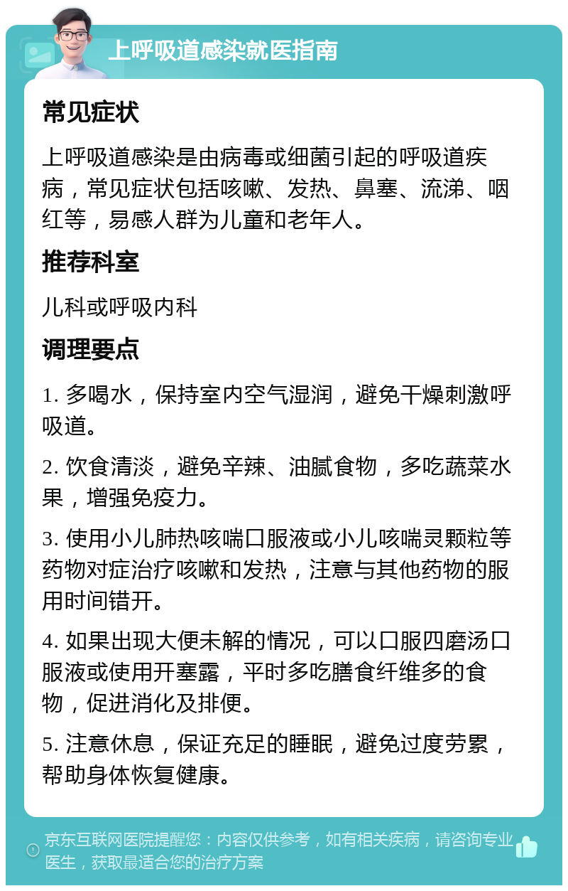 上呼吸道感染就医指南 常见症状 上呼吸道感染是由病毒或细菌引起的呼吸道疾病，常见症状包括咳嗽、发热、鼻塞、流涕、咽红等，易感人群为儿童和老年人。 推荐科室 儿科或呼吸内科 调理要点 1. 多喝水，保持室内空气湿润，避免干燥刺激呼吸道。 2. 饮食清淡，避免辛辣、油腻食物，多吃蔬菜水果，增强免疫力。 3. 使用小儿肺热咳喘口服液或小儿咳喘灵颗粒等药物对症治疗咳嗽和发热，注意与其他药物的服用时间错开。 4. 如果出现大便未解的情况，可以口服四磨汤口服液或使用开塞露，平时多吃膳食纤维多的食物，促进消化及排便。 5. 注意休息，保证充足的睡眠，避免过度劳累，帮助身体恢复健康。