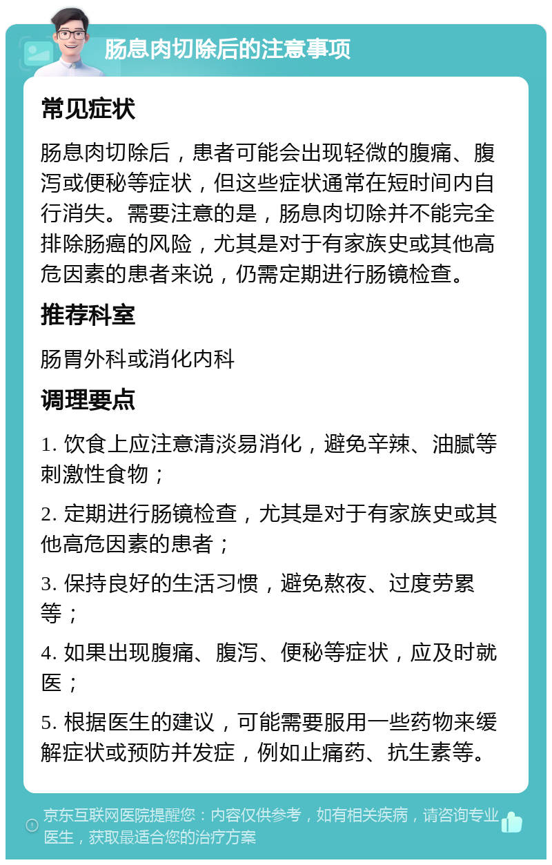 肠息肉切除后的注意事项 常见症状 肠息肉切除后，患者可能会出现轻微的腹痛、腹泻或便秘等症状，但这些症状通常在短时间内自行消失。需要注意的是，肠息肉切除并不能完全排除肠癌的风险，尤其是对于有家族史或其他高危因素的患者来说，仍需定期进行肠镜检查。 推荐科室 肠胃外科或消化内科 调理要点 1. 饮食上应注意清淡易消化，避免辛辣、油腻等刺激性食物； 2. 定期进行肠镜检查，尤其是对于有家族史或其他高危因素的患者； 3. 保持良好的生活习惯，避免熬夜、过度劳累等； 4. 如果出现腹痛、腹泻、便秘等症状，应及时就医； 5. 根据医生的建议，可能需要服用一些药物来缓解症状或预防并发症，例如止痛药、抗生素等。