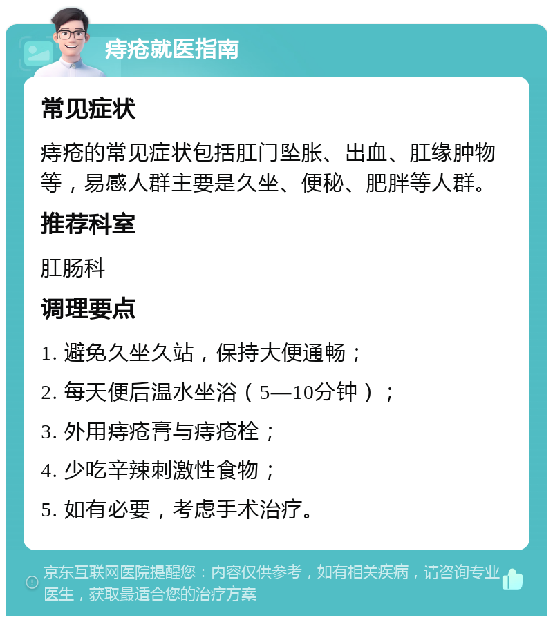 痔疮就医指南 常见症状 痔疮的常见症状包括肛门坠胀、出血、肛缘肿物等，易感人群主要是久坐、便秘、肥胖等人群。 推荐科室 肛肠科 调理要点 1. 避免久坐久站，保持大便通畅； 2. 每天便后温水坐浴（5—10分钟）； 3. 外用痔疮膏与痔疮栓； 4. 少吃辛辣刺激性食物； 5. 如有必要，考虑手术治疗。