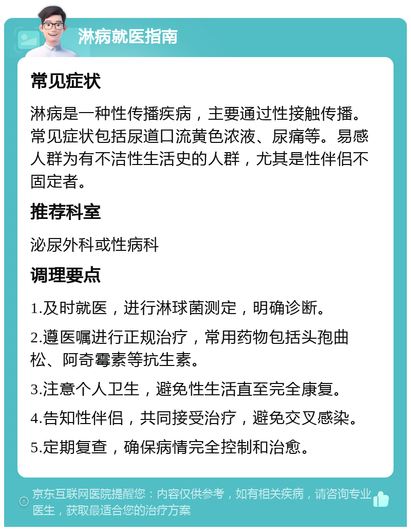 淋病就医指南 常见症状 淋病是一种性传播疾病，主要通过性接触传播。常见症状包括尿道口流黄色浓液、尿痛等。易感人群为有不洁性生活史的人群，尤其是性伴侣不固定者。 推荐科室 泌尿外科或性病科 调理要点 1.及时就医，进行淋球菌测定，明确诊断。 2.遵医嘱进行正规治疗，常用药物包括头孢曲松、阿奇霉素等抗生素。 3.注意个人卫生，避免性生活直至完全康复。 4.告知性伴侣，共同接受治疗，避免交叉感染。 5.定期复查，确保病情完全控制和治愈。