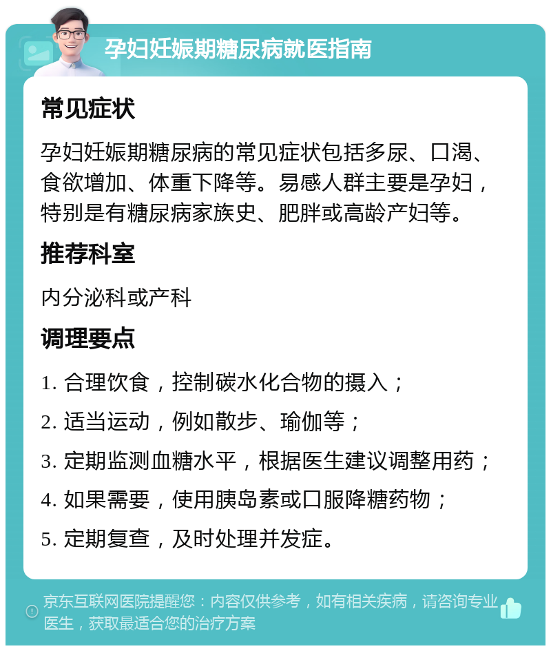 孕妇妊娠期糖尿病就医指南 常见症状 孕妇妊娠期糖尿病的常见症状包括多尿、口渴、食欲增加、体重下降等。易感人群主要是孕妇，特别是有糖尿病家族史、肥胖或高龄产妇等。 推荐科室 内分泌科或产科 调理要点 1. 合理饮食，控制碳水化合物的摄入； 2. 适当运动，例如散步、瑜伽等； 3. 定期监测血糖水平，根据医生建议调整用药； 4. 如果需要，使用胰岛素或口服降糖药物； 5. 定期复查，及时处理并发症。