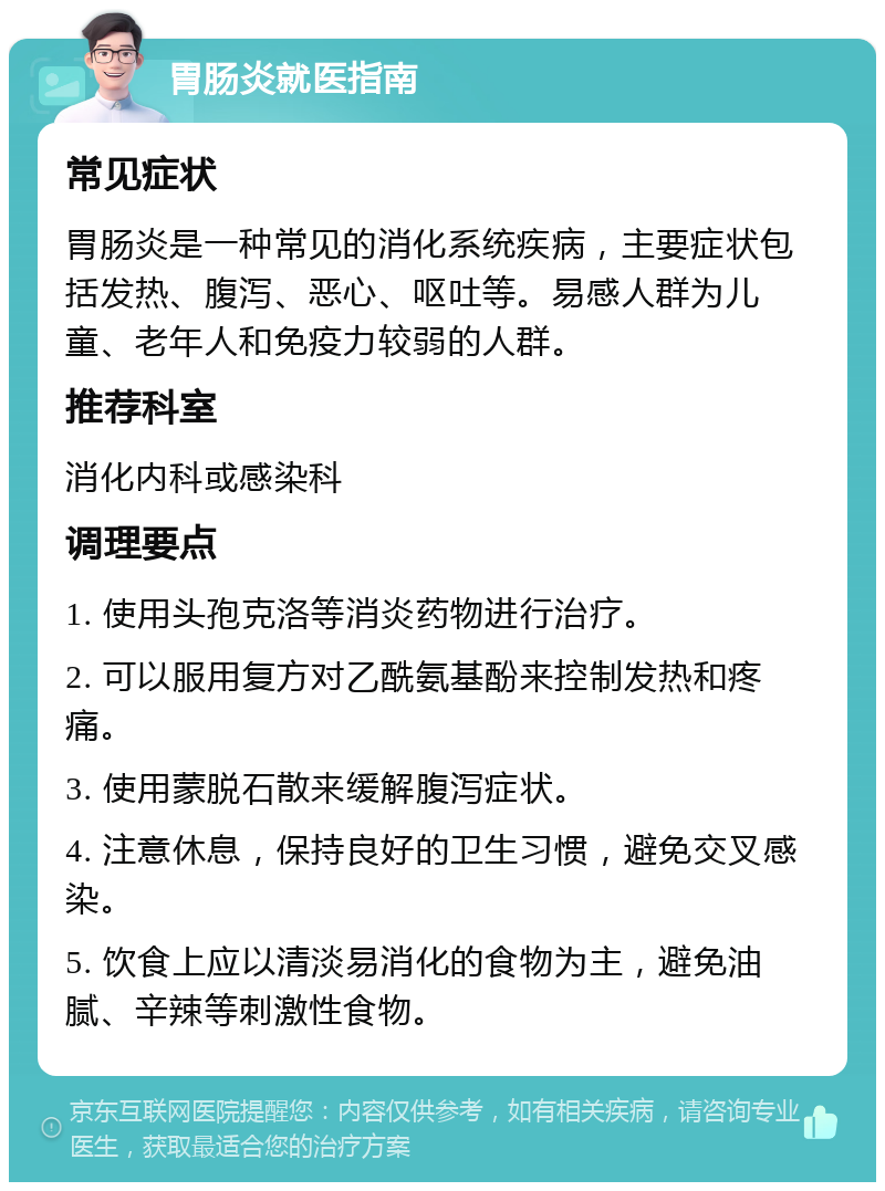 胃肠炎就医指南 常见症状 胃肠炎是一种常见的消化系统疾病，主要症状包括发热、腹泻、恶心、呕吐等。易感人群为儿童、老年人和免疫力较弱的人群。 推荐科室 消化内科或感染科 调理要点 1. 使用头孢克洛等消炎药物进行治疗。 2. 可以服用复方对乙酰氨基酚来控制发热和疼痛。 3. 使用蒙脱石散来缓解腹泻症状。 4. 注意休息，保持良好的卫生习惯，避免交叉感染。 5. 饮食上应以清淡易消化的食物为主，避免油腻、辛辣等刺激性食物。