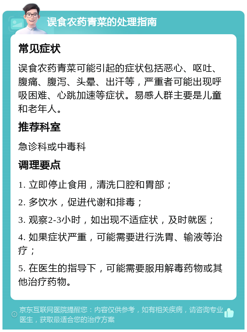 误食农药青菜的处理指南 常见症状 误食农药青菜可能引起的症状包括恶心、呕吐、腹痛、腹泻、头晕、出汗等，严重者可能出现呼吸困难、心跳加速等症状。易感人群主要是儿童和老年人。 推荐科室 急诊科或中毒科 调理要点 1. 立即停止食用，清洗口腔和胃部； 2. 多饮水，促进代谢和排毒； 3. 观察2-3小时，如出现不适症状，及时就医； 4. 如果症状严重，可能需要进行洗胃、输液等治疗； 5. 在医生的指导下，可能需要服用解毒药物或其他治疗药物。