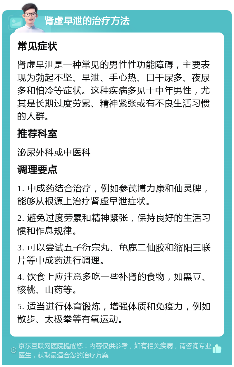 肾虚早泄的治疗方法 常见症状 肾虚早泄是一种常见的男性性功能障碍，主要表现为勃起不坚、早泄、手心热、口干尿多、夜尿多和怕冷等症状。这种疾病多见于中年男性，尤其是长期过度劳累、精神紧张或有不良生活习惯的人群。 推荐科室 泌尿外科或中医科 调理要点 1. 中成药结合治疗，例如参芪博力康和仙灵脾，能够从根源上治疗肾虚早泄症状。 2. 避免过度劳累和精神紧张，保持良好的生活习惯和作息规律。 3. 可以尝试五子衍宗丸、龟鹿二仙胶和缩阳三联片等中成药进行调理。 4. 饮食上应注意多吃一些补肾的食物，如黑豆、核桃、山药等。 5. 适当进行体育锻炼，增强体质和免疫力，例如散步、太极拳等有氧运动。