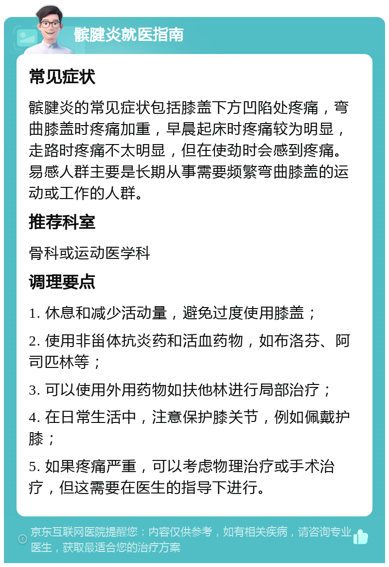 髌腱炎就医指南 常见症状 髌腱炎的常见症状包括膝盖下方凹陷处疼痛，弯曲膝盖时疼痛加重，早晨起床时疼痛较为明显，走路时疼痛不太明显，但在使劲时会感到疼痛。易感人群主要是长期从事需要频繁弯曲膝盖的运动或工作的人群。 推荐科室 骨科或运动医学科 调理要点 1. 休息和减少活动量，避免过度使用膝盖； 2. 使用非甾体抗炎药和活血药物，如布洛芬、阿司匹林等； 3. 可以使用外用药物如扶他林进行局部治疗； 4. 在日常生活中，注意保护膝关节，例如佩戴护膝； 5. 如果疼痛严重，可以考虑物理治疗或手术治疗，但这需要在医生的指导下进行。