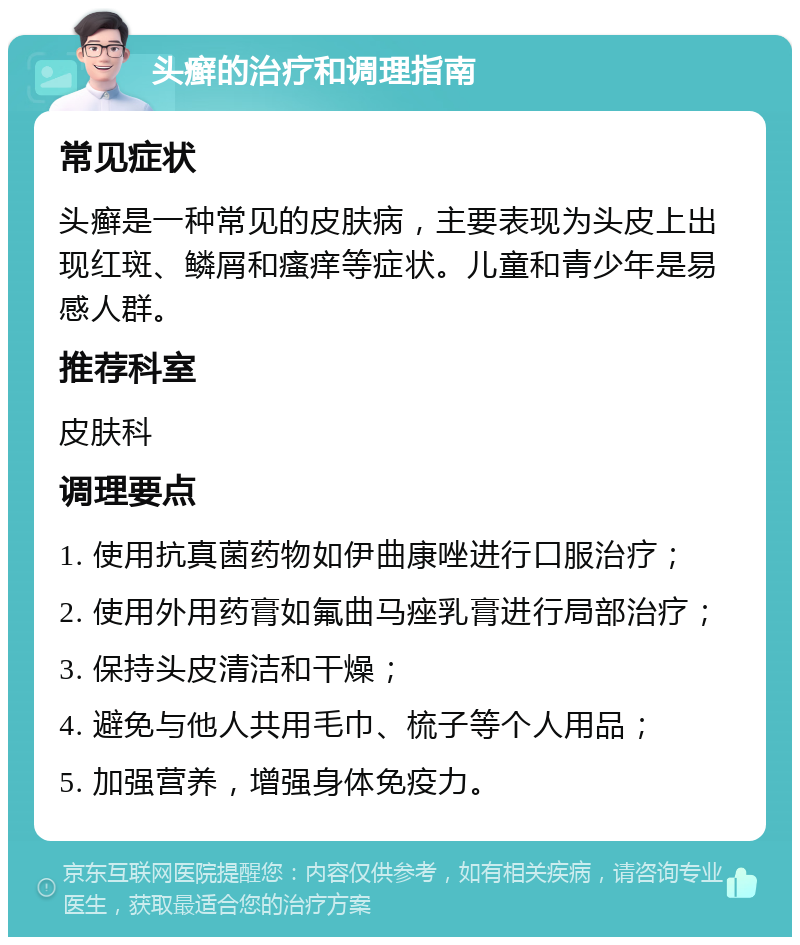 头癣的治疗和调理指南 常见症状 头癣是一种常见的皮肤病，主要表现为头皮上出现红斑、鳞屑和瘙痒等症状。儿童和青少年是易感人群。 推荐科室 皮肤科 调理要点 1. 使用抗真菌药物如伊曲康唑进行口服治疗； 2. 使用外用药膏如氟曲马痤乳膏进行局部治疗； 3. 保持头皮清洁和干燥； 4. 避免与他人共用毛巾、梳子等个人用品； 5. 加强营养，增强身体免疫力。