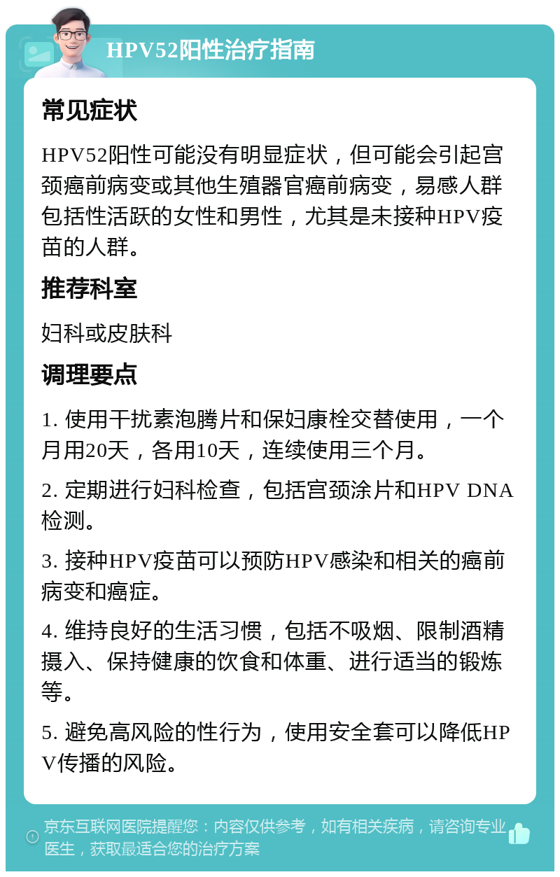 HPV52阳性治疗指南 常见症状 HPV52阳性可能没有明显症状，但可能会引起宫颈癌前病变或其他生殖器官癌前病变，易感人群包括性活跃的女性和男性，尤其是未接种HPV疫苗的人群。 推荐科室 妇科或皮肤科 调理要点 1. 使用干扰素泡腾片和保妇康栓交替使用，一个月用20天，各用10天，连续使用三个月。 2. 定期进行妇科检查，包括宫颈涂片和HPV DNA检测。 3. 接种HPV疫苗可以预防HPV感染和相关的癌前病变和癌症。 4. 维持良好的生活习惯，包括不吸烟、限制酒精摄入、保持健康的饮食和体重、进行适当的锻炼等。 5. 避免高风险的性行为，使用安全套可以降低HPV传播的风险。