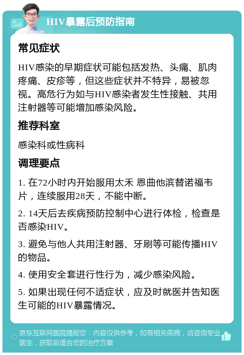 HIV暴露后预防指南 常见症状 HIV感染的早期症状可能包括发热、头痛、肌肉疼痛、皮疹等，但这些症状并不特异，易被忽视。高危行为如与HIV感染者发生性接触、共用注射器等可能增加感染风险。 推荐科室 感染科或性病科 调理要点 1. 在72小时内开始服用太禾 恩曲他滨替诺福韦片，连续服用28天，不能中断。 2. 14天后去疾病预防控制中心进行体检，检查是否感染HIV。 3. 避免与他人共用注射器、牙刷等可能传播HIV的物品。 4. 使用安全套进行性行为，减少感染风险。 5. 如果出现任何不适症状，应及时就医并告知医生可能的HIV暴露情况。