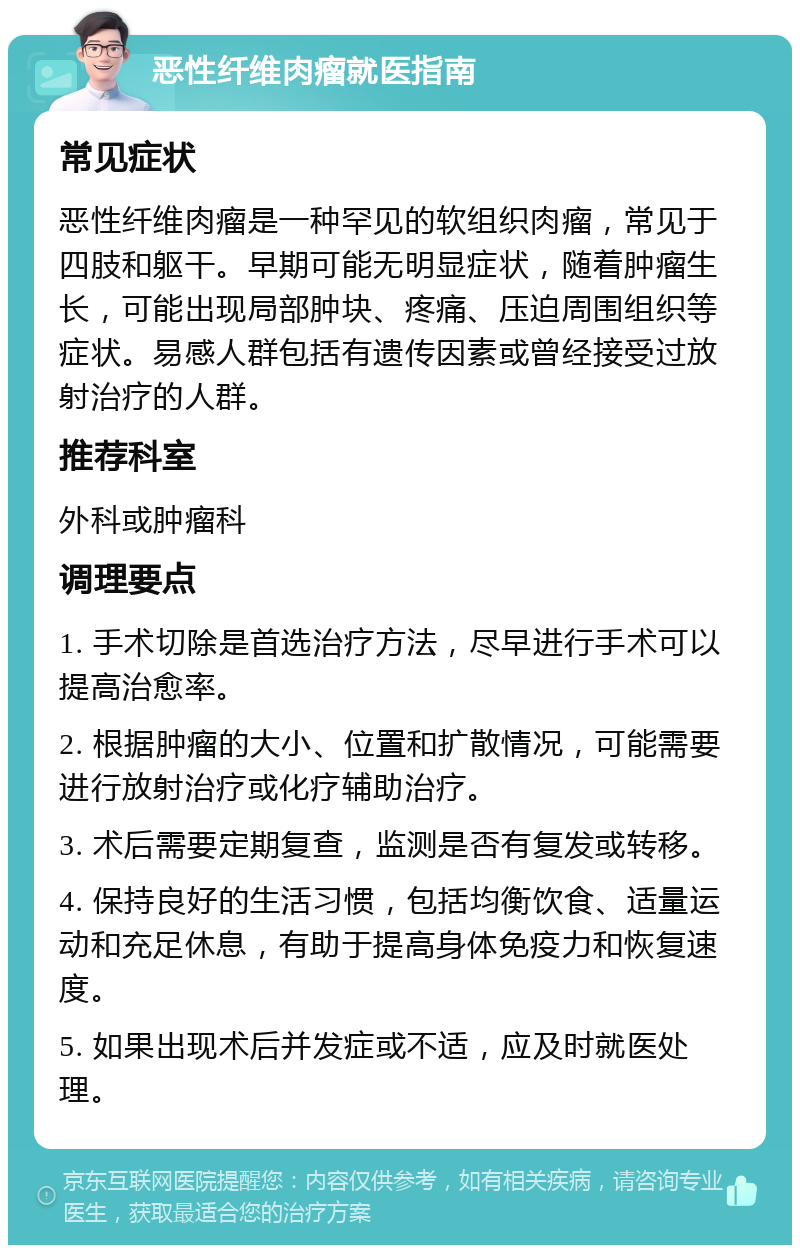 恶性纤维肉瘤就医指南 常见症状 恶性纤维肉瘤是一种罕见的软组织肉瘤，常见于四肢和躯干。早期可能无明显症状，随着肿瘤生长，可能出现局部肿块、疼痛、压迫周围组织等症状。易感人群包括有遗传因素或曾经接受过放射治疗的人群。 推荐科室 外科或肿瘤科 调理要点 1. 手术切除是首选治疗方法，尽早进行手术可以提高治愈率。 2. 根据肿瘤的大小、位置和扩散情况，可能需要进行放射治疗或化疗辅助治疗。 3. 术后需要定期复查，监测是否有复发或转移。 4. 保持良好的生活习惯，包括均衡饮食、适量运动和充足休息，有助于提高身体免疫力和恢复速度。 5. 如果出现术后并发症或不适，应及时就医处理。