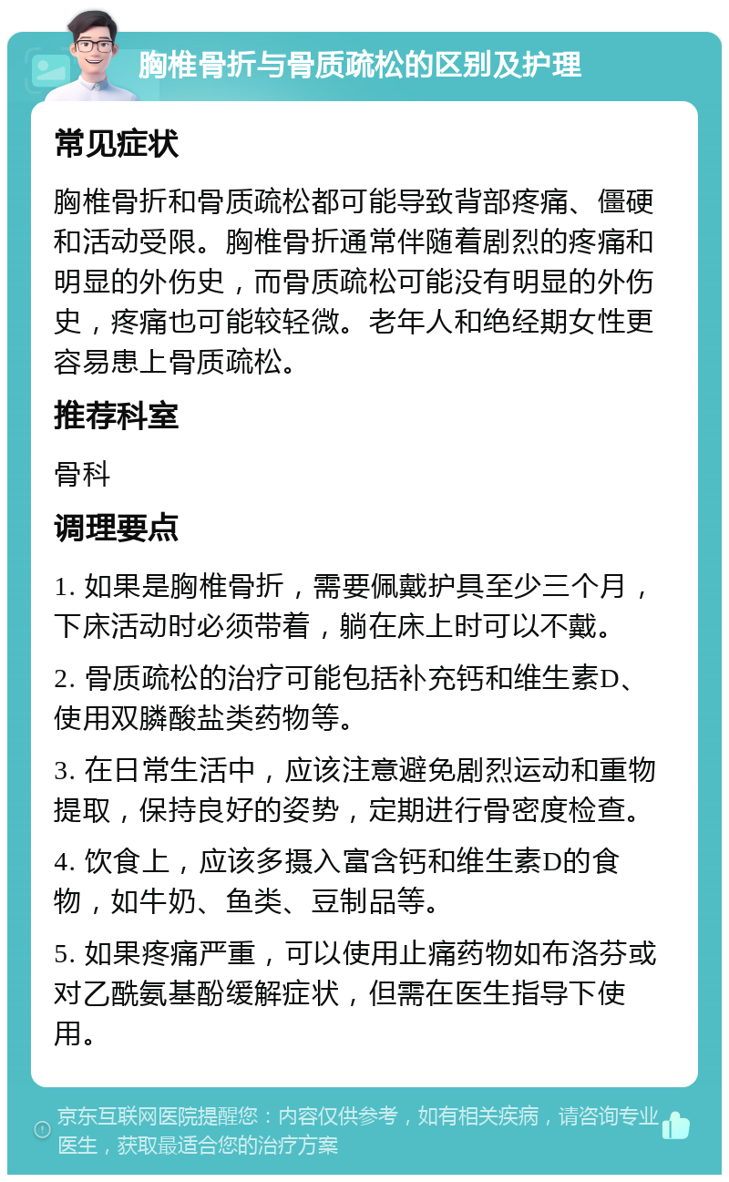 胸椎骨折与骨质疏松的区别及护理 常见症状 胸椎骨折和骨质疏松都可能导致背部疼痛、僵硬和活动受限。胸椎骨折通常伴随着剧烈的疼痛和明显的外伤史，而骨质疏松可能没有明显的外伤史，疼痛也可能较轻微。老年人和绝经期女性更容易患上骨质疏松。 推荐科室 骨科 调理要点 1. 如果是胸椎骨折，需要佩戴护具至少三个月，下床活动时必须带着，躺在床上时可以不戴。 2. 骨质疏松的治疗可能包括补充钙和维生素D、使用双膦酸盐类药物等。 3. 在日常生活中，应该注意避免剧烈运动和重物提取，保持良好的姿势，定期进行骨密度检查。 4. 饮食上，应该多摄入富含钙和维生素D的食物，如牛奶、鱼类、豆制品等。 5. 如果疼痛严重，可以使用止痛药物如布洛芬或对乙酰氨基酚缓解症状，但需在医生指导下使用。