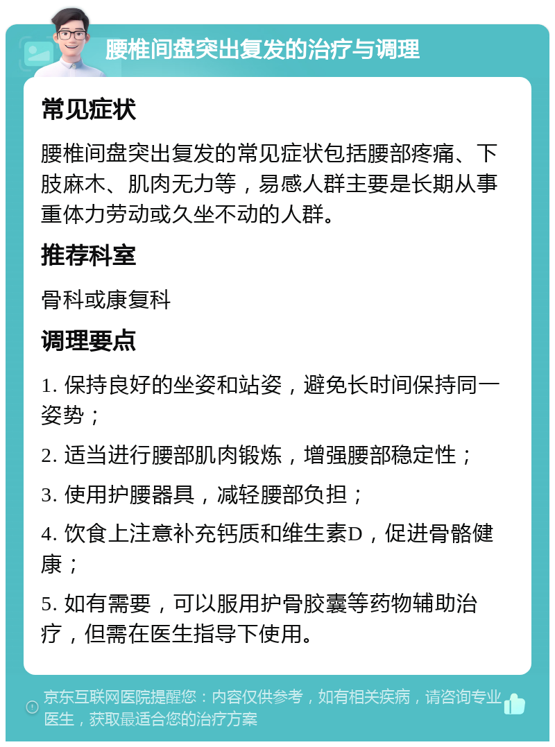 腰椎间盘突出复发的治疗与调理 常见症状 腰椎间盘突出复发的常见症状包括腰部疼痛、下肢麻木、肌肉无力等，易感人群主要是长期从事重体力劳动或久坐不动的人群。 推荐科室 骨科或康复科 调理要点 1. 保持良好的坐姿和站姿，避免长时间保持同一姿势； 2. 适当进行腰部肌肉锻炼，增强腰部稳定性； 3. 使用护腰器具，减轻腰部负担； 4. 饮食上注意补充钙质和维生素D，促进骨骼健康； 5. 如有需要，可以服用护骨胶囊等药物辅助治疗，但需在医生指导下使用。