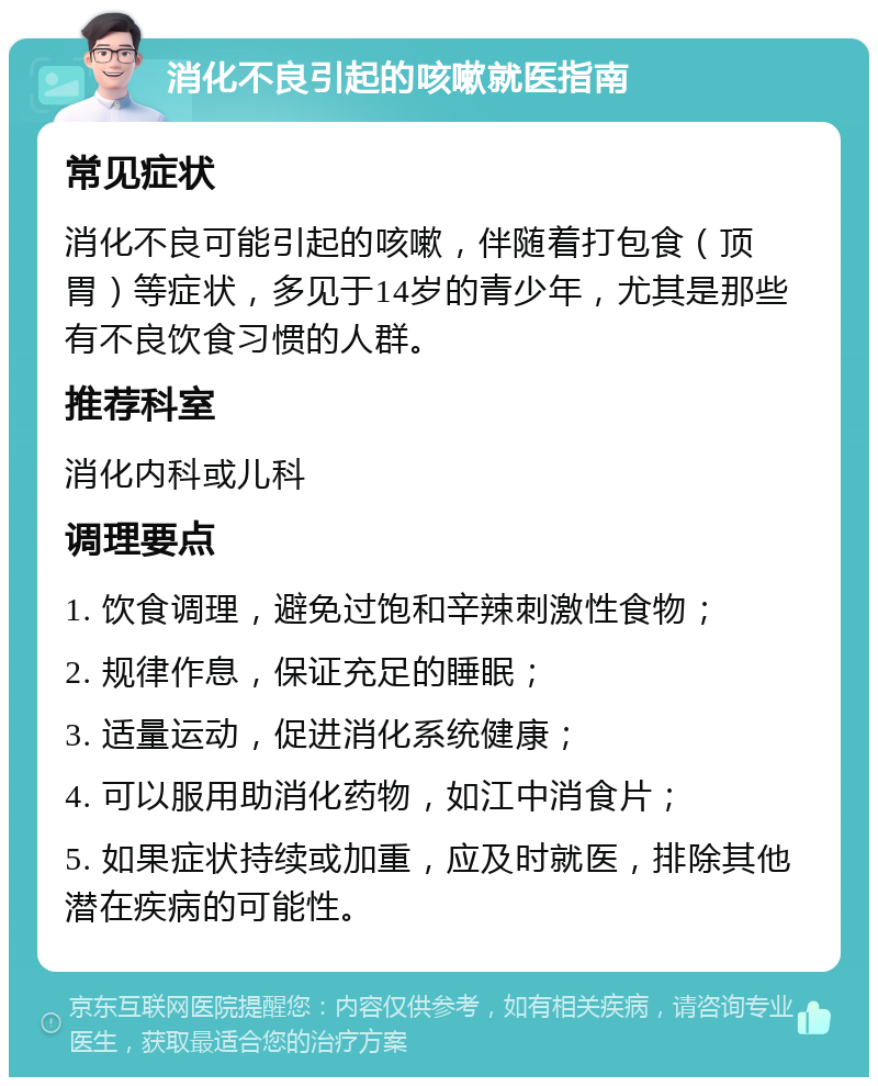 消化不良引起的咳嗽就医指南 常见症状 消化不良可能引起的咳嗽，伴随着打包食（顶胃）等症状，多见于14岁的青少年，尤其是那些有不良饮食习惯的人群。 推荐科室 消化内科或儿科 调理要点 1. 饮食调理，避免过饱和辛辣刺激性食物； 2. 规律作息，保证充足的睡眠； 3. 适量运动，促进消化系统健康； 4. 可以服用助消化药物，如江中消食片； 5. 如果症状持续或加重，应及时就医，排除其他潜在疾病的可能性。